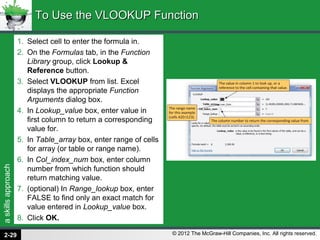 askillsapproach
© 2012 The McGraw-Hill Companies, Inc. All rights reserved.
1. Select cell to enter the formula in.
2. On the Formulas tab, in the Function
Library group, click Lookup &
Reference button.
3. Select VLOOKUP from list. Excel
displays the appropriate Function
Arguments dialog box.
4. In Lookup_value box, enter value in
first column to return a corresponding
value for.
5. In Table_array box, enter range of cells
for array (or table or range name).
6. In Col_index_num box, enter column
number from which function should
return matching value.
7. (optional) In Range_lookup box, enter
FALSE to find only an exact match for
value entered in Lookup_value box.
8. Click OK.
To Use the VLOOKUP FunctionTo Use the VLOOKUP Function
2-29
 