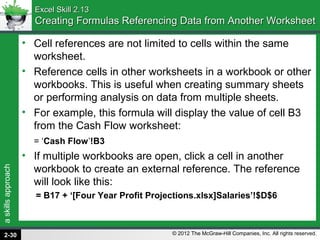 askillsapproach
© 2012 The McGraw-Hill Companies, Inc. All rights reserved.
Excel Skill 2.13Excel Skill 2.13
Creating Formulas Referencing Data from Another WorksheetCreating Formulas Referencing Data from Another Worksheet
• Cell references are not limited to cells within the same
worksheet.
• Reference cells in other worksheets in a workbook or other
workbooks. This is useful when creating summary sheets
or performing analysis on data from multiple sheets.
• For example, this formula will display the value of cell B3
from the Cash Flow worksheet:
= ‘Cash Flow’!B3
• If multiple workbooks are open, click a cell in another
workbook to create an external reference. The reference
will look like this:
= B17 + ‘[Four Year Profit Projections.xlsx]Salaries’!$D$6
2-30
 