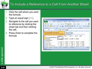 askillsapproach
© 2012 The McGraw-Hill Companies, Inc. All rights reserved.
1. Click the cell where you want
the formula.
2. Type an equal sign ( = ).
3. Navigate to the cell you want
to reference by clicking the
sheet tab and then clicking
the cell.
4. Press Enter to complete the
formula.
To Include a Reference to a Cell From Another SheetTo Include a Reference to a Cell From Another Sheet
2-31
 