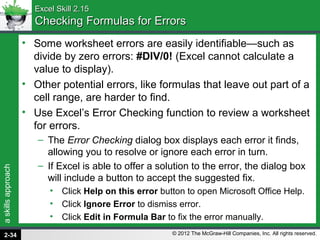 askillsapproach
© 2012 The McGraw-Hill Companies, Inc. All rights reserved.
Excel Skill 2.15Excel Skill 2.15
Checking Formulas for ErrorsChecking Formulas for Errors
• Some worksheet errors are easily identifiable—such as
divide by zero errors: #DIV/0! (Excel cannot calculate a
value to display).
• Other potential errors, like formulas that leave out part of a
cell range, are harder to find.
• Use Excel’s Error Checking function to review a worksheet
for errors.
– The Error Checking dialog box displays each error it finds,
allowing you to resolve or ignore each error in turn.
– If Excel is able to offer a solution to the error, the dialog box
will include a button to accept the suggested fix.
• Click Help on this error button to open Microsoft Office Help.
• Click Ignore Error to dismiss error.
• Click Edit in Formula Bar to fix the error manually.
2-34
 