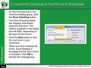 askillsapproach
© 2012 The McGraw-Hill Companies, Inc. All rights reserved.
1. On the Formulas tab in the
Formula Auditing group, click
the Error Checking button.
2. The Error Checking dialog
box displays information
about the first error. The
buttons available in the dialog
box will differ, depending on
the type of error found.
3. Click the Next button to see
the next error in your
worksheet.
4. When you have reviewed all
errors, Excel displays a
message that the error check
is complete. Click OK to
dismiss the message box.
To Use Error Checking to Find Errors in WorksheetTo Use Error Checking to Find Errors in Worksheet
2-35
 