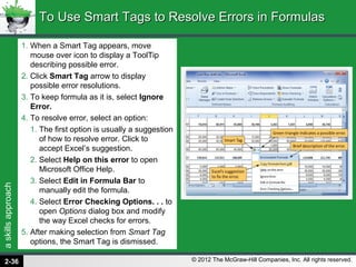 askillsapproach
© 2012 The McGraw-Hill Companies, Inc. All rights reserved.
1. When a Smart Tag appears, move
mouse over icon to display a ToolTip
describing possible error.
2. Click Smart Tag arrow to display
possible error resolutions.
3. To keep formula as it is, select Ignore
Error.
4. To resolve error, select an option:
1. The first option is usually a suggestion
of how to resolve error. Click to
accept Excel’s suggestion.
2. Select Help on this error to open
Microsoft Office Help.
3. Select Edit in Formula Bar to
manually edit the formula.
4. Select Error Checking Options. . . to
open Options dialog box and modify
the way Excel checks for errors.
5. After making selection from Smart Tag
options, the Smart Tag is dismissed.
To Use Smart Tags to Resolve Errors in FormulasTo Use Smart Tags to Resolve Errors in Formulas
2-36
 