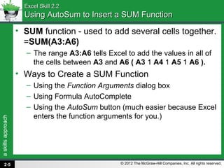 askillsapproach
© 2012 The McGraw-Hill Companies, Inc. All rights reserved.
Excel Skill 2.2Excel Skill 2.2
Using AutoSum to Insert a SUM FunctionUsing AutoSum to Insert a SUM Function
• SUM function - used to add several cells together.
=SUM(A3:A6)
– The range A3:A6 tells Excel to add the values in all of
the cells between A3 and A6 ( A3 1 A4 1 A5 1 A6 ).
• Ways to Create a SUM Function
– Using the Function Arguments dialog box
– Using Formula AutoComplete
– Using the AutoSum button (much easier because Excel
enters the function arguments for you.)
2-5
 
