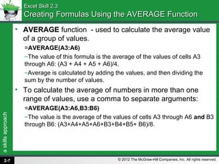 askillsapproach
© 2012 The McGraw-Hill Companies, Inc. All rights reserved.
Excel Skill 2.3Excel Skill 2.3
Creating Formulas Using the AVERAGE FunctionCreating Formulas Using the AVERAGE Function
• AVERAGE function - used to calculate the average value
of a group of values.
=AVERAGE(A3:A6)
–The value of this formula is the average of the values of cells A3
through A6: (A3 + A4 + A5 + A6)/4.
–Average is calculated by adding the values, and then dividing the
sum by the number of values.
• To calculate the average of numbers in more than one
range of values, use a comma to separate arguments:
=AVERAGE(A3:A6,B3:B6)
–The value is the average of the values of cells A3 through A6 and B3
through B6: (A3+A4+A5+A6+B3+B4+B5+ B6)/8.
2-7
 