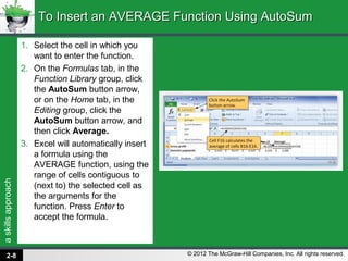 askillsapproach
© 2012 The McGraw-Hill Companies, Inc. All rights reserved.
1. Select the cell in which you
want to enter the function.
2. On the Formulas tab, in the
Function Library group, click
the AutoSum button arrow,
or on the Home tab, in the
Editing group, click the
AutoSum button arrow, and
then click Average.
3. Excel will automatically insert
a formula using the
AVERAGE function, using the
range of cells contiguous to
(next to) the selected cell as
the arguments for the
function. Press Enter to
accept the formula.
To Insert an AVERAGE Function Using AutoSumTo Insert an AVERAGE Function Using AutoSum
2-8
 