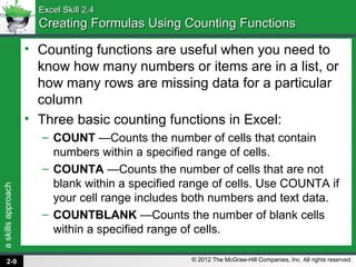 askillsapproach
© 2012 The McGraw-Hill Companies, Inc. All rights reserved.
Excel Skill 2.4Excel Skill 2.4
Creating Formulas Using Counting FunctionsCreating Formulas Using Counting Functions
• Counting functions are useful when you need to
know how many numbers or items are in a list, or
how many rows are missing data for a particular
column
• Three basic counting functions in Excel:
– COUNT —Counts the number of cells that contain
numbers within a specified range of cells.
– COUNTA —Counts the number of cells that are not
blank within a specified range of cells. Use COUNTA if
your cell range includes both numbers and text data.
– COUNTBLANK —Counts the number of blank cells
within a specified range of cells.
2-9
 