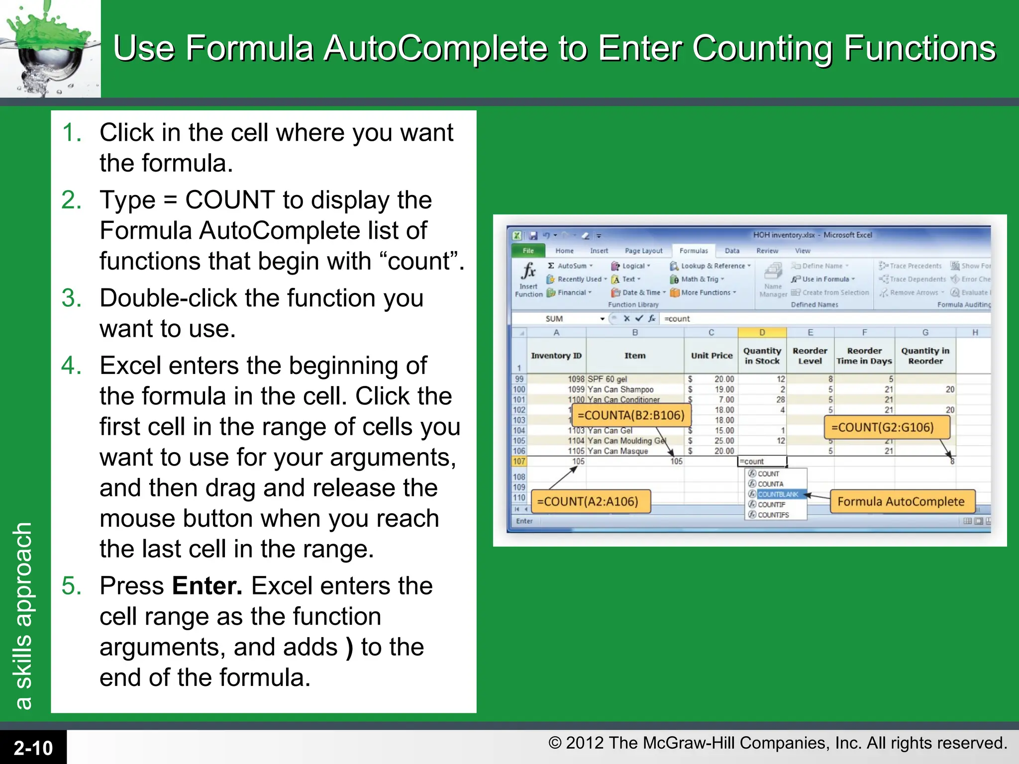 a
skills
approach
© 2012 The McGraw-Hill Companies, Inc. All rights reserved.
1. Click in the cell where you want
the formula.
2. Type = COUNT to display the
Formula AutoComplete list of
functions that begin with “count”.
3. Double-click the function you
want to use.
4. Excel enters the beginning of
the formula in the cell. Click the
first cell in the range of cells you
want to use for your arguments,
and then drag and release the
mouse button when you reach
the last cell in the range.
5. Press Enter. Excel enters the
cell range as the function
arguments, and adds ) to the
end of the formula.
Use Formula AutoComplete to Enter Counting Functions
Use Formula AutoComplete to Enter Counting Functions
2-10
 
