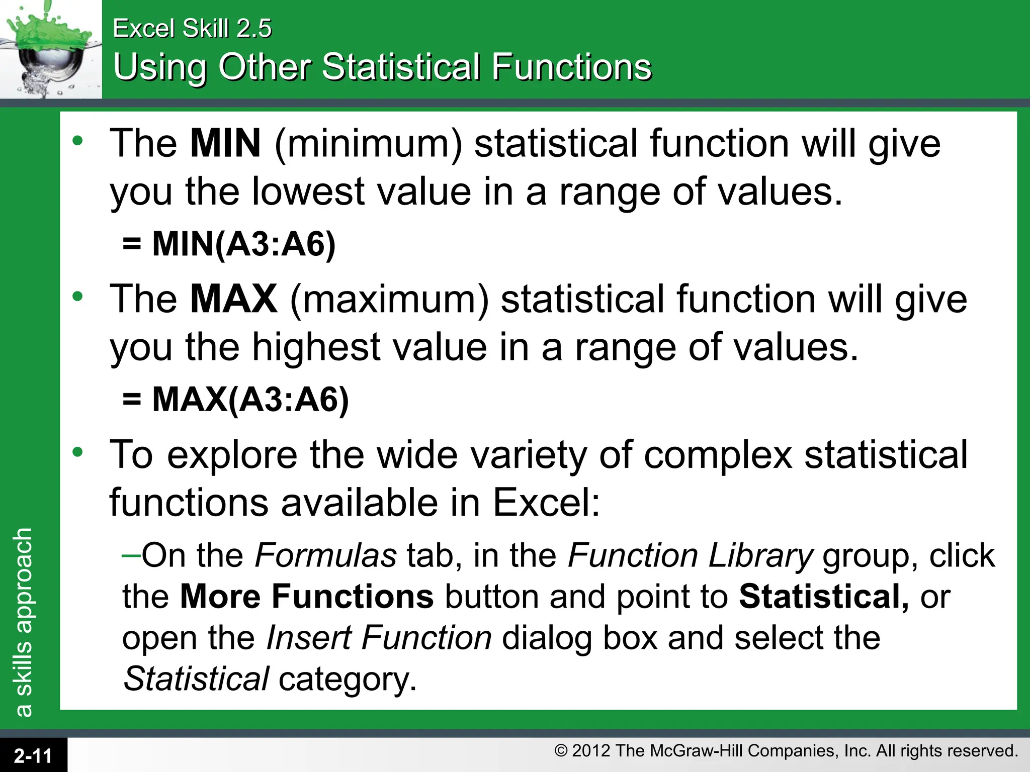 a
skills
approach
© 2012 The McGraw-Hill Companies, Inc. All rights reserved.
Excel Skill 2.5
Excel Skill 2.5
Using Other Statistical Functions
Using Other Statistical Functions
• The MIN (minimum) statistical function will give
you the lowest value in a range of values.
= MIN(A3:A6)
• The MAX (maximum) statistical function will give
you the highest value in a range of values.
= MAX(A3:A6)
• To explore the wide variety of complex statistical
functions available in Excel:
–On the Formulas tab, in the Function Library group, click
the More Functions button and point to Statistical, or
open the Insert Function dialog box and select the
Statistical category.
2-11
 