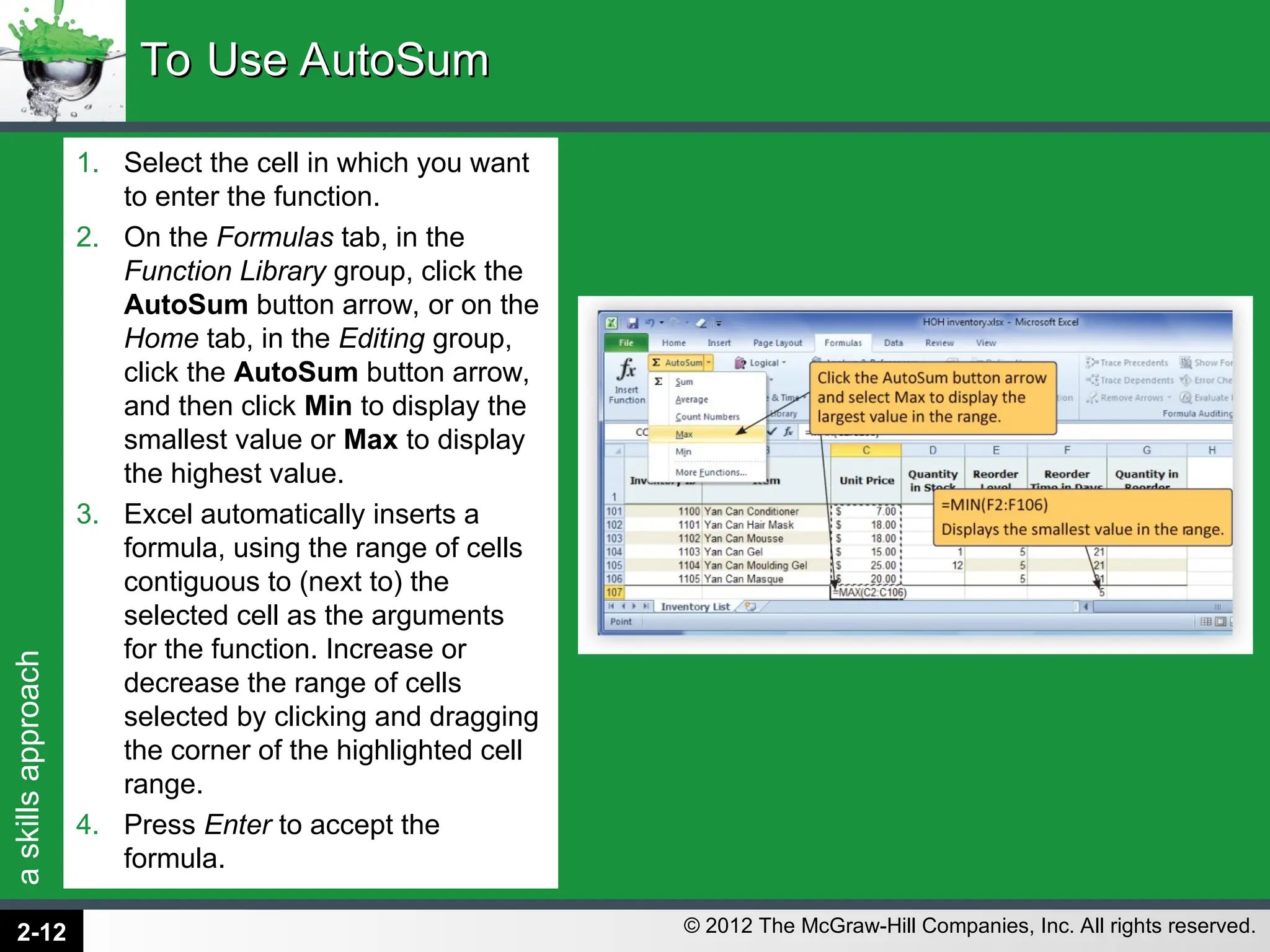 a
skills
approach
© 2012 The McGraw-Hill Companies, Inc. All rights reserved.
1. Select the cell in which you want
to enter the function.
2. On the Formulas tab, in the
Function Library group, click the
AutoSum button arrow, or on the
Home tab, in the Editing group,
click the AutoSum button arrow,
and then click Min to display the
smallest value or Max to display
the highest value.
3. Excel automatically inserts a
formula, using the range of cells
contiguous to (next to) the
selected cell as the arguments
for the function. Increase or
decrease the range of cells
selected by clicking and dragging
the corner of the highlighted cell
range.
4. Press Enter to accept the
formula.
To Use AutoSum
To Use AutoSum
2-12
 