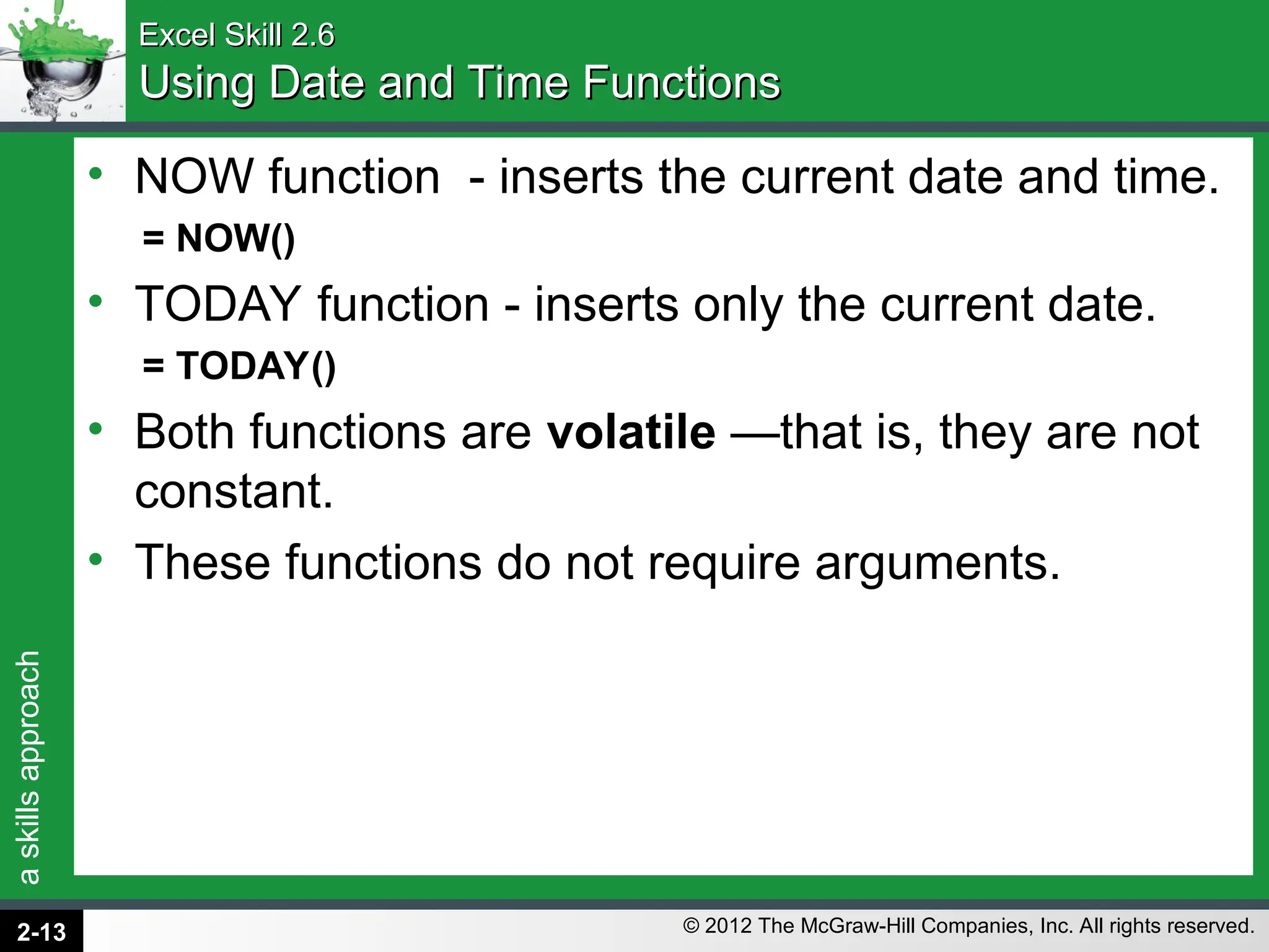 a
skills
approach
© 2012 The McGraw-Hill Companies, Inc. All rights reserved.
Excel Skill 2.6
Excel Skill 2.6
Using Date and Time Functions
Using Date and Time Functions
• NOW function - inserts the current date and time.
= NOW()
• TODAY function - inserts only the current date.
= TODAY()
• Both functions are volatile —that is, they are not
constant.
• These functions do not require arguments.
2-13
 