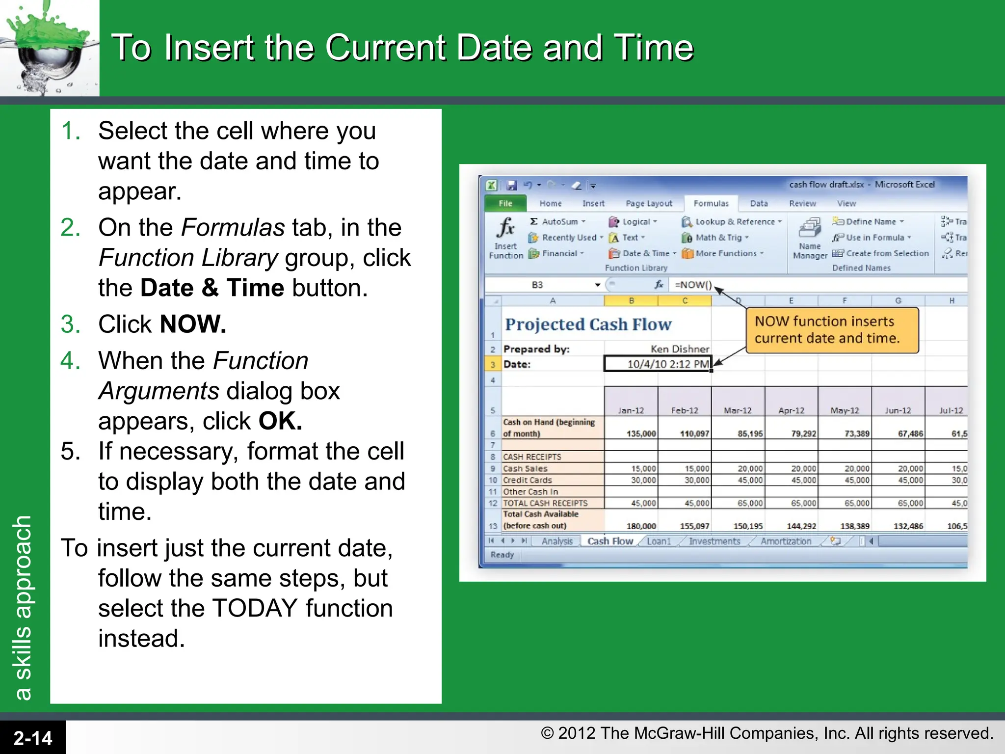 a
skills
approach
© 2012 The McGraw-Hill Companies, Inc. All rights reserved.
1. Select the cell where you
want the date and time to
appear.
2. On the Formulas tab, in the
Function Library group, click
the Date & Time button.
3. Click NOW.
4. When the Function
Arguments dialog box
appears, click OK.
5. If necessary, format the cell
to display both the date and
time.
To insert just the current date,
follow the same steps, but
select the TODAY function
instead.
To Insert the Current Date and Time
To Insert the Current Date and Time
2-14
 