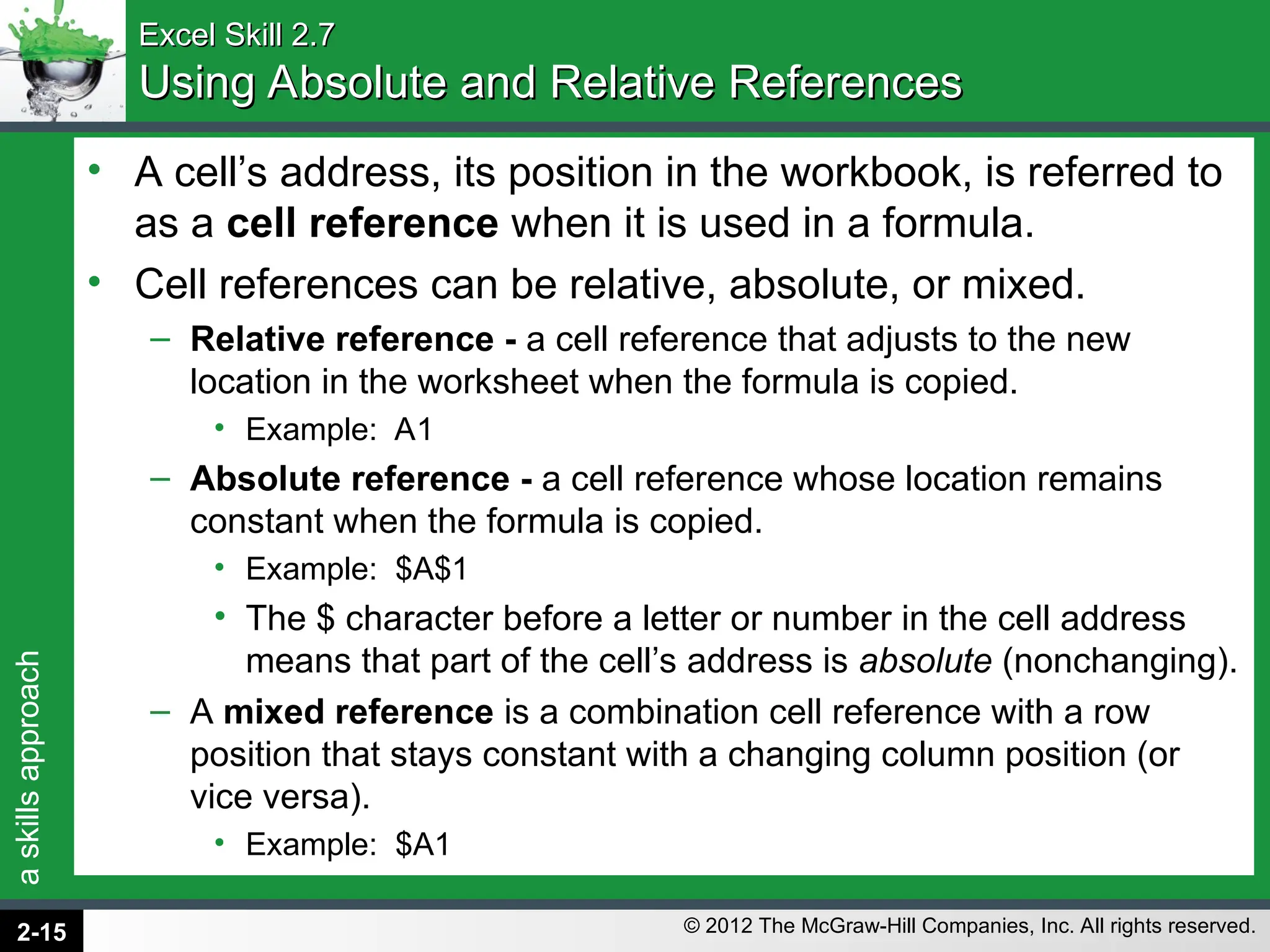 a
skills
approach
© 2012 The McGraw-Hill Companies, Inc. All rights reserved.
Excel Skill 2.7
Excel Skill 2.7
Using Absolute and Relative References
Using Absolute and Relative References
• A cell’s address, its position in the workbook, is referred to
as a cell reference when it is used in a formula.
• Cell references can be relative, absolute, or mixed.
– Relative reference - a cell reference that adjusts to the new
location in the worksheet when the formula is copied.
• Example: A1
– Absolute reference - a cell reference whose location remains
constant when the formula is copied.
• Example: $A$1
• The $ character before a letter or number in the cell address
means that part of the cell’s address is absolute (nonchanging).
– A mixed reference is a combination cell reference with a row
position that stays constant with a changing column position (or
vice versa).
• Example: $A1
2-15
 