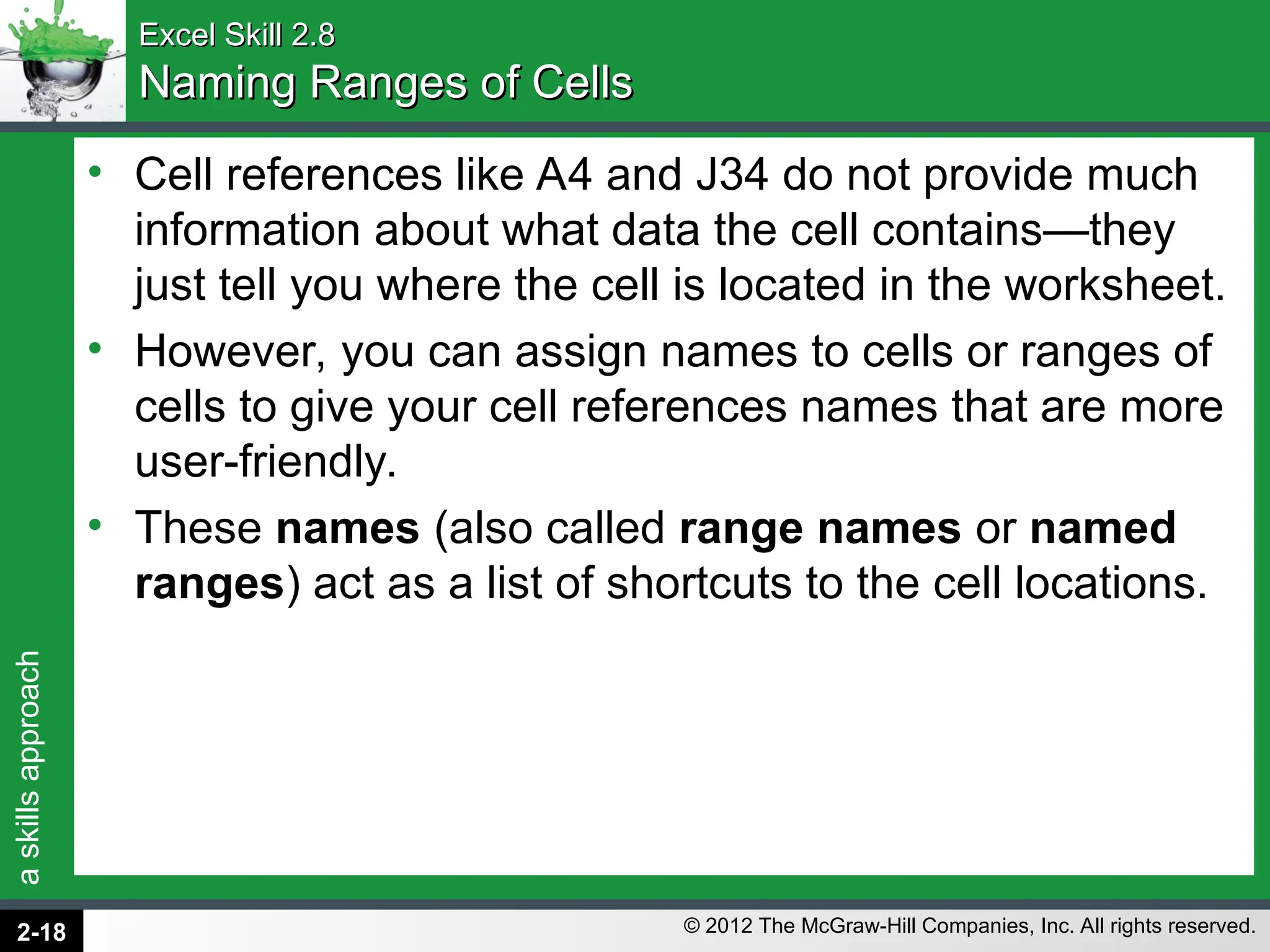 a
skills
approach
© 2012 The McGraw-Hill Companies, Inc. All rights reserved.
Excel Skill 2.8
Excel Skill 2.8
Naming Ranges of Cells
Naming Ranges of Cells
• Cell references like A4 and J34 do not provide much
information about what data the cell contains—they
just tell you where the cell is located in the worksheet.
• However, you can assign names to cells or ranges of
cells to give your cell references names that are more
user-friendly.
• These names (also called range names or named
ranges) act as a list of shortcuts to the cell locations.
2-18
 