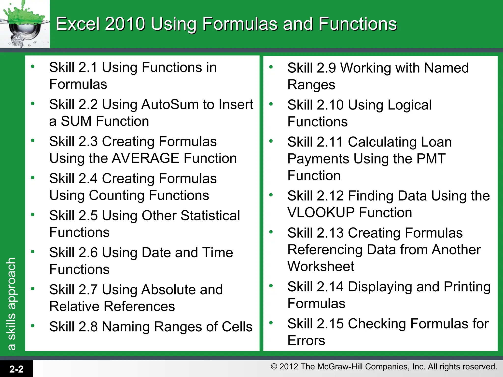 a
skills
approach
© 2012 The McGraw-Hill Companies, Inc. All rights reserved.
Excel 2010 Using Formulas and Functions
Excel 2010 Using Formulas and Functions
• Skill 2.1 Using Functions in
Formulas
• Skill 2.2 Using AutoSum to Insert
a SUM Function
• Skill 2.3 Creating Formulas
Using the AVERAGE Function
• Skill 2.4 Creating Formulas
Using Counting Functions
• Skill 2.5 Using Other Statistical
Functions
• Skill 2.6 Using Date and Time
Functions
• Skill 2.7 Using Absolute and
Relative References
• Skill 2.8 Naming Ranges of Cells
• Skill 2.9 Working with Named
Ranges
• Skill 2.10 Using Logical
Functions
• Skill 2.11 Calculating Loan
Payments Using the PMT
Function
• Skill 2.12 Finding Data Using the
VLOOKUP Function
• Skill 2.13 Creating Formulas
Referencing Data from Another
Worksheet
• Skill 2.14 Displaying and Printing
Formulas
• Skill 2.15 Checking Formulas for
Errors
2-2
 