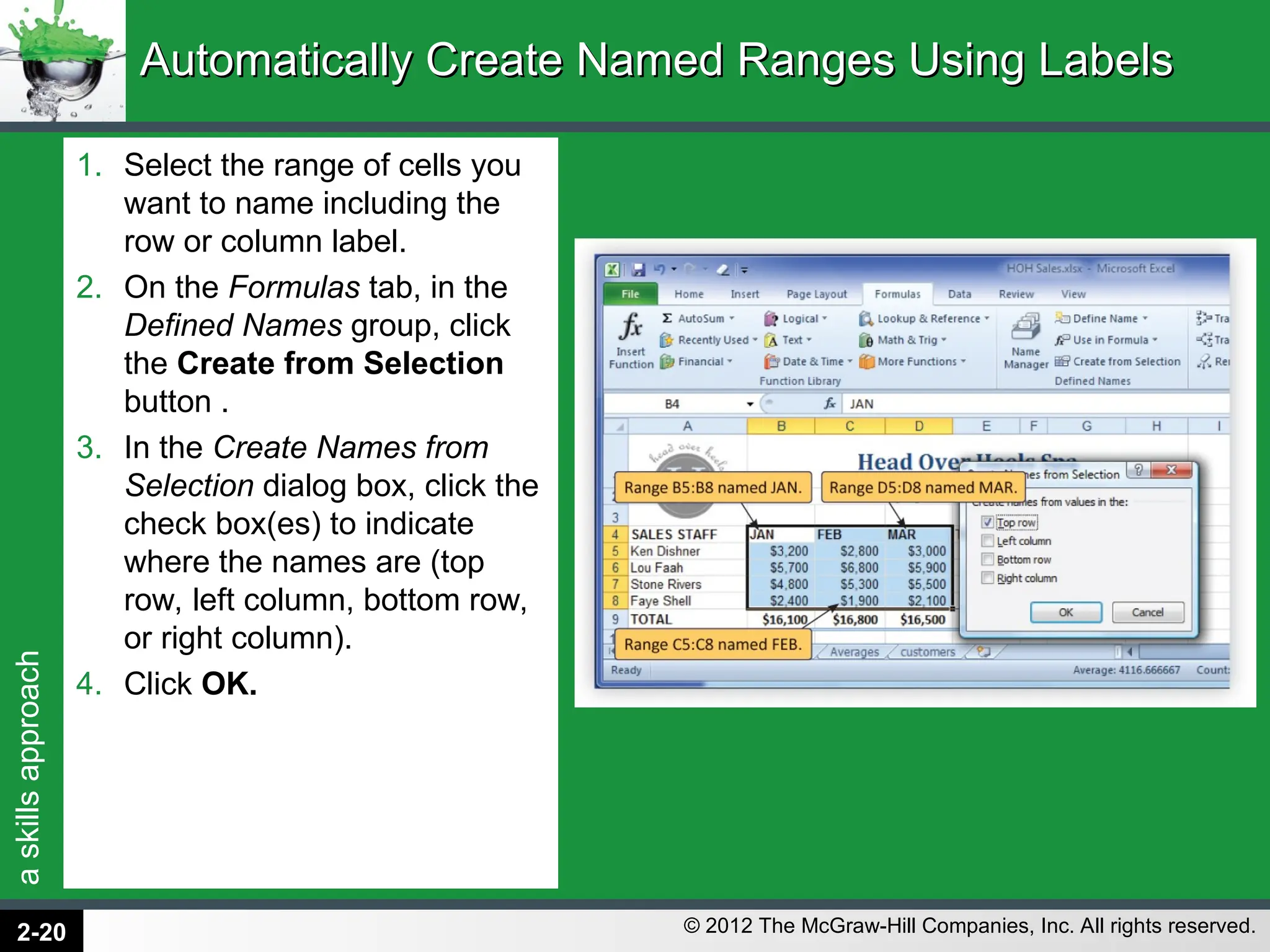 a
skills
approach
© 2012 The McGraw-Hill Companies, Inc. All rights reserved.
1. Select the range of cells you
want to name including the
row or column label.
2. On the Formulas tab, in the
Defined Names group, click
the Create from Selection
button .
3. In the Create Names from
Selection dialog box, click the
check box(es) to indicate
where the names are (top
row, left column, bottom row,
or right column).
4. Click OK.
Automatically Create Named Ranges Using Labels
Automatically Create Named Ranges Using Labels
2-20
 