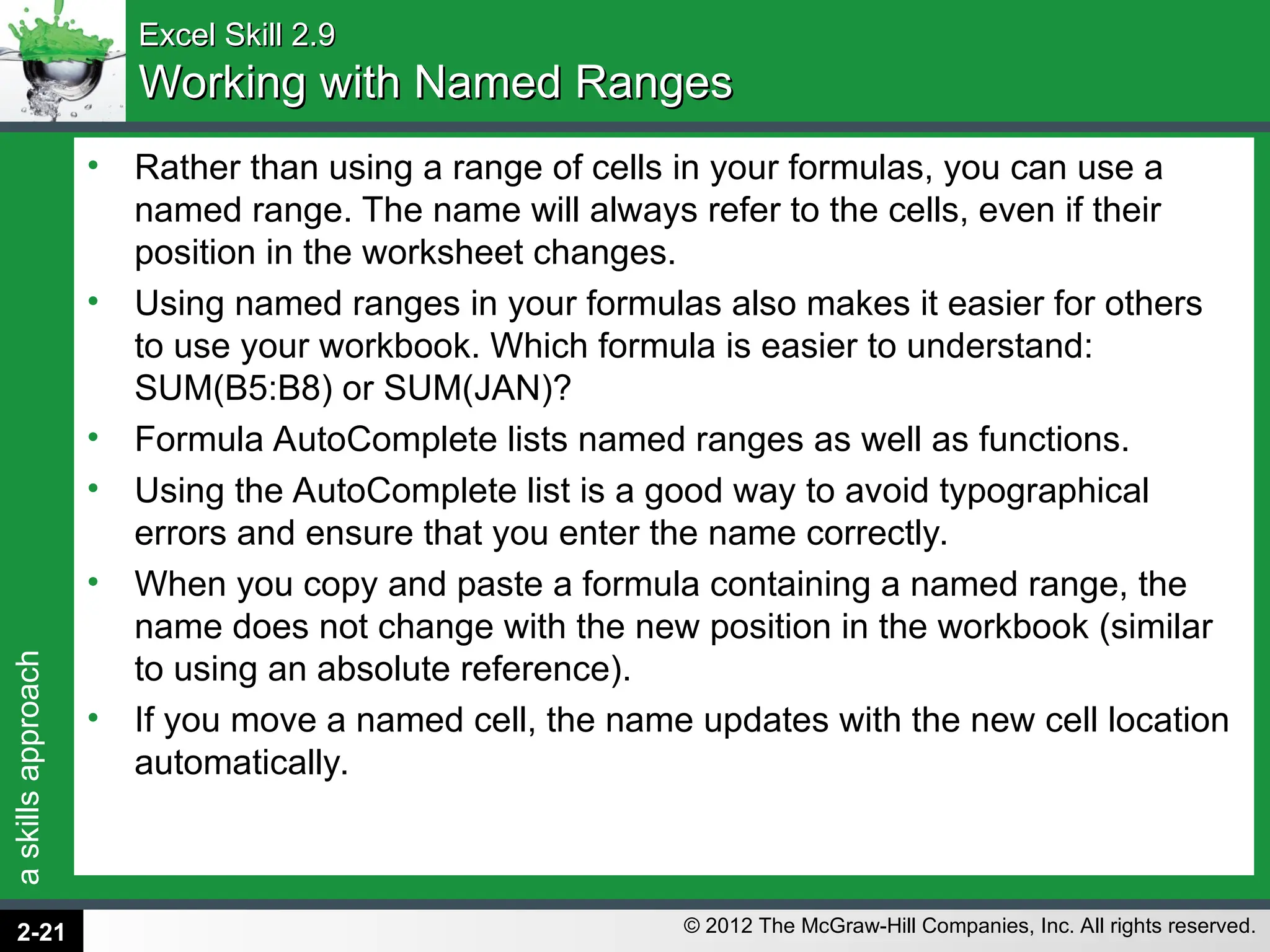 a
skills
approach
© 2012 The McGraw-Hill Companies, Inc. All rights reserved.
Excel Skill 2.9
Excel Skill 2.9
Working with Named Ranges
Working with Named Ranges
• Rather than using a range of cells in your formulas, you can use a
named range. The name will always refer to the cells, even if their
position in the worksheet changes.
• Using named ranges in your formulas also makes it easier for others
to use your workbook. Which formula is easier to understand:
SUM(B5:B8) or SUM(JAN)?
• Formula AutoComplete lists named ranges as well as functions.
• Using the AutoComplete list is a good way to avoid typographical
errors and ensure that you enter the name correctly.
• When you copy and paste a formula containing a named range, the
name does not change with the new position in the workbook (similar
to using an absolute reference).
• If you move a named cell, the name updates with the new cell location
automatically.
2-21
 
