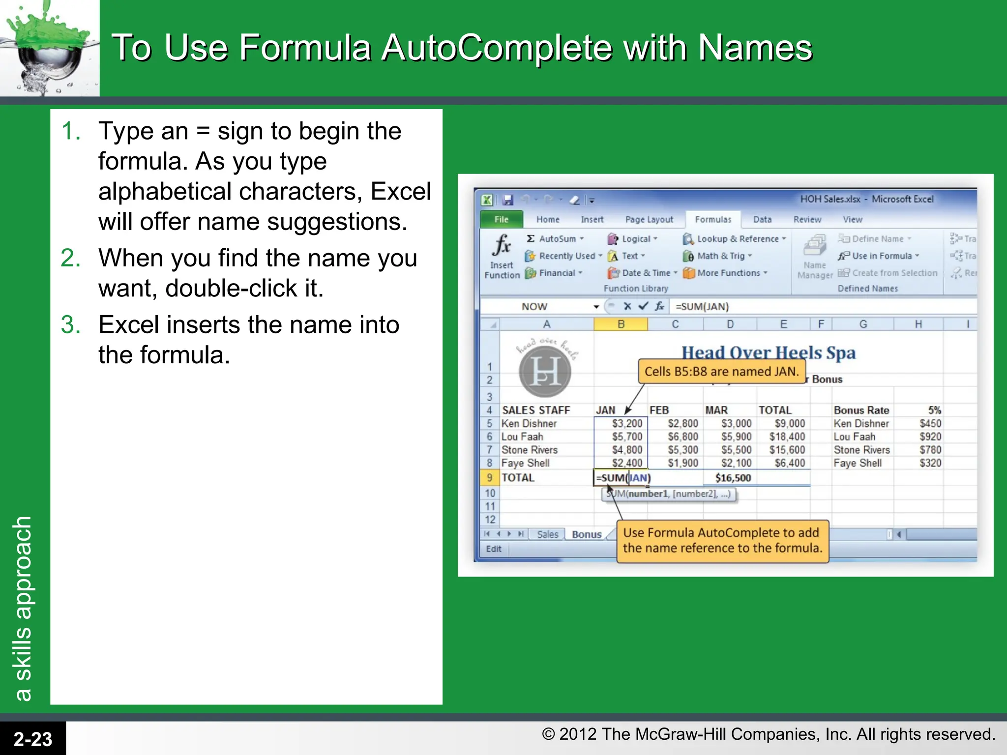 a
skills
approach
© 2012 The McGraw-Hill Companies, Inc. All rights reserved.
1. Type an = sign to begin the
formula. As you type
alphabetical characters, Excel
will offer name suggestions.
2. When you find the name you
want, double-click it.
3. Excel inserts the name into
the formula.
To Use Formula AutoComplete with Names
To Use Formula AutoComplete with Names
2-23
 