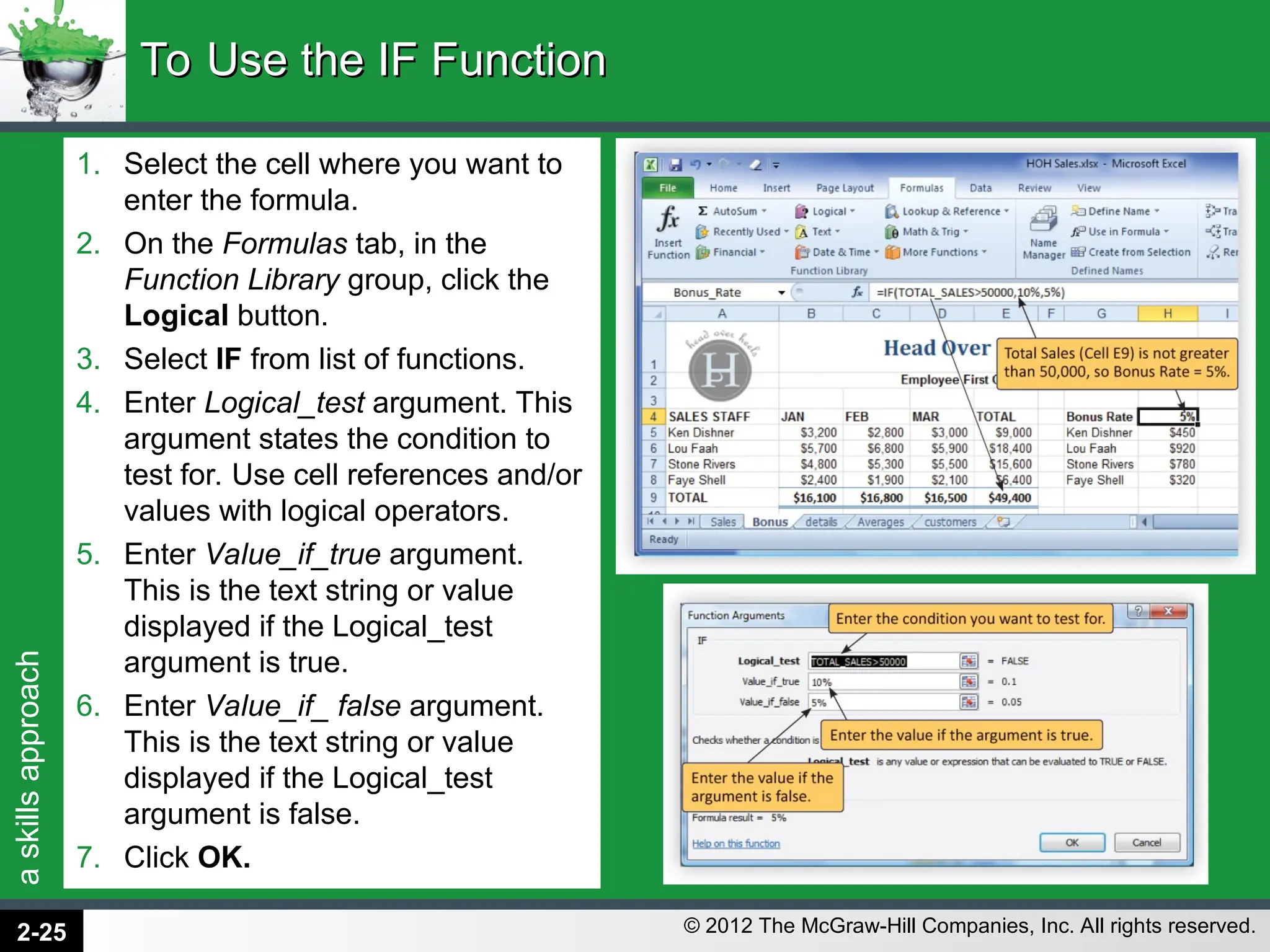 a
skills
approach
© 2012 The McGraw-Hill Companies, Inc. All rights reserved.
1. Select the cell where you want to
enter the formula.
2. On the Formulas tab, in the
Function Library group, click the
Logical button.
3. Select IF from list of functions.
4. Enter Logical_test argument. This
argument states the condition to
test for. Use cell references and/or
values with logical operators.
5. Enter Value_if_true argument.
This is the text string or value
displayed if the Logical_test
argument is true.
6. Enter Value_if_ false argument.
This is the text string or value
displayed if the Logical_test
argument is false.
7. Click OK.
To Use the IF Function
To Use the IF Function
2-25
 