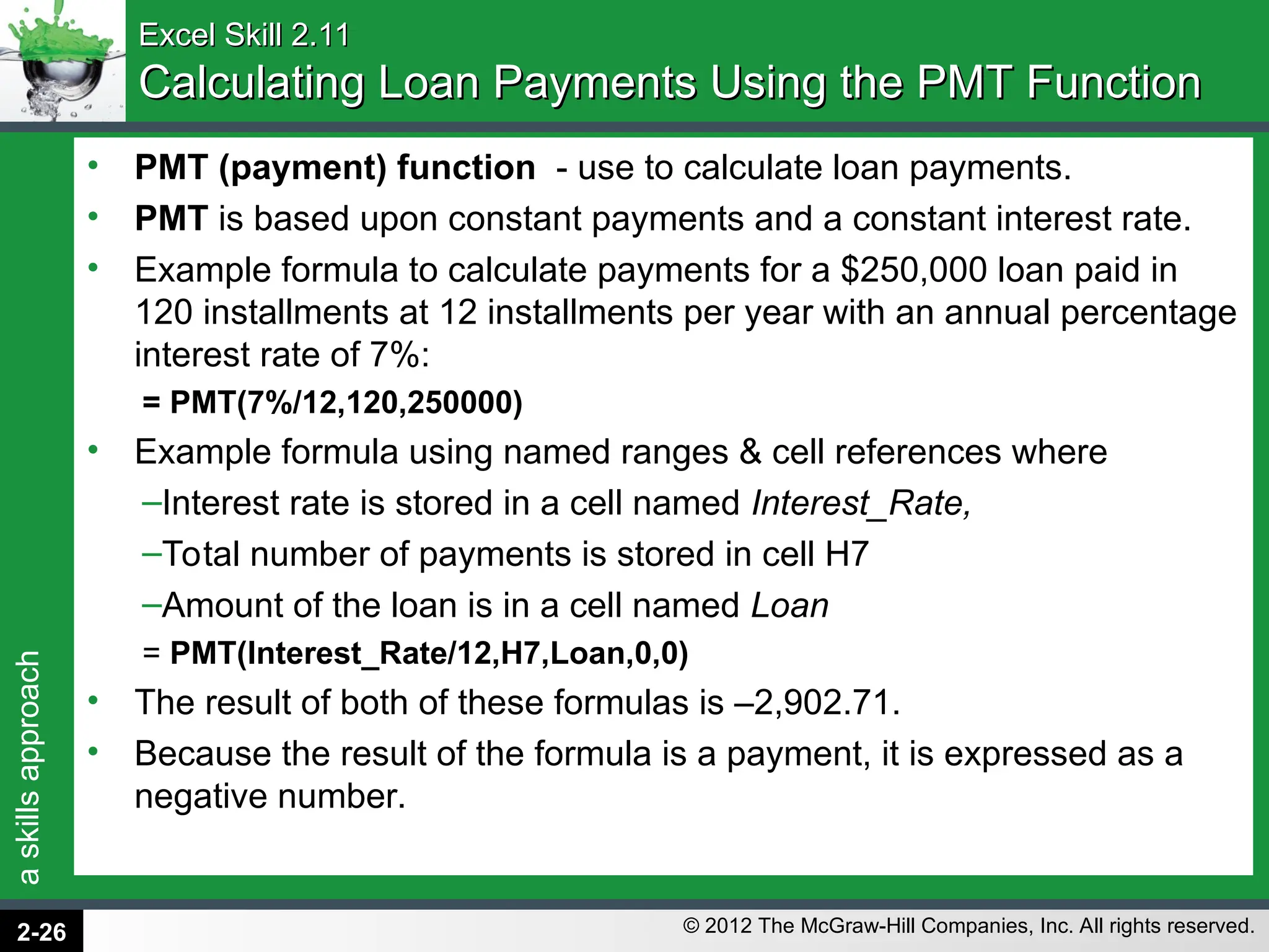 a
skills
approach
© 2012 The McGraw-Hill Companies, Inc. All rights reserved.
Excel Skill 2.11
Excel Skill 2.11
Calculating Loan Payments Using the PMT Function
Calculating Loan Payments Using the PMT Function
• PMT (payment) function - use to calculate loan payments.
• PMT is based upon constant payments and a constant interest rate.
• Example formula to calculate payments for a $250,000 loan paid in
120 installments at 12 installments per year with an annual percentage
interest rate of 7%:
= PMT(7%/12,120,250000)
• Example formula using named ranges & cell references where
–Interest rate is stored in a cell named Interest_Rate,
–Total number of payments is stored in cell H7
–Amount of the loan is in a cell named Loan
= PMT(Interest_Rate/12,H7,Loan,0,0)
• The result of both of these formulas is –2,902.71.
• Because the result of the formula is a payment, it is expressed as a
negative number.
2-26
 