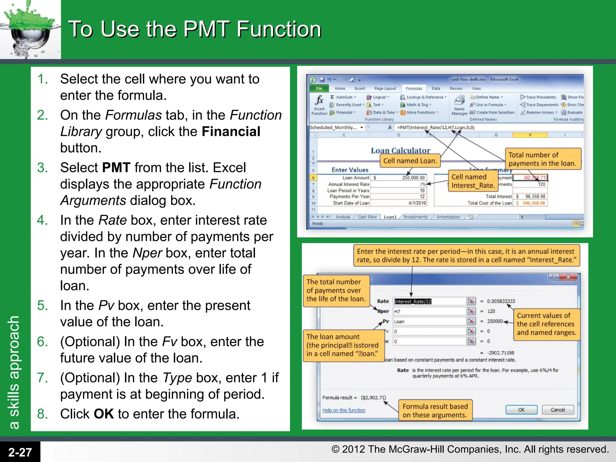 a
skills
approach
© 2012 The McGraw-Hill Companies, Inc. All rights reserved.
1. Select the cell where you want to
enter the formula.
2. On the Formulas tab, in the Function
Library group, click the Financial
button.
3. Select PMT from the list. Excel
displays the appropriate Function
Arguments dialog box.
4. In the Rate box, enter interest rate
divided by number of payments per
year. In the Nper box, enter total
number of payments over life of
loan.
5. In the Pv box, enter the present
value of the loan.
6. (Optional) In the Fv box, enter the
future value of the loan.
7. (Optional) In the Type box, enter 1 if
payment is at beginning of period.
8. Click OK to enter the formula.
To Use the PMT Function
To Use the PMT Function
2-27
 