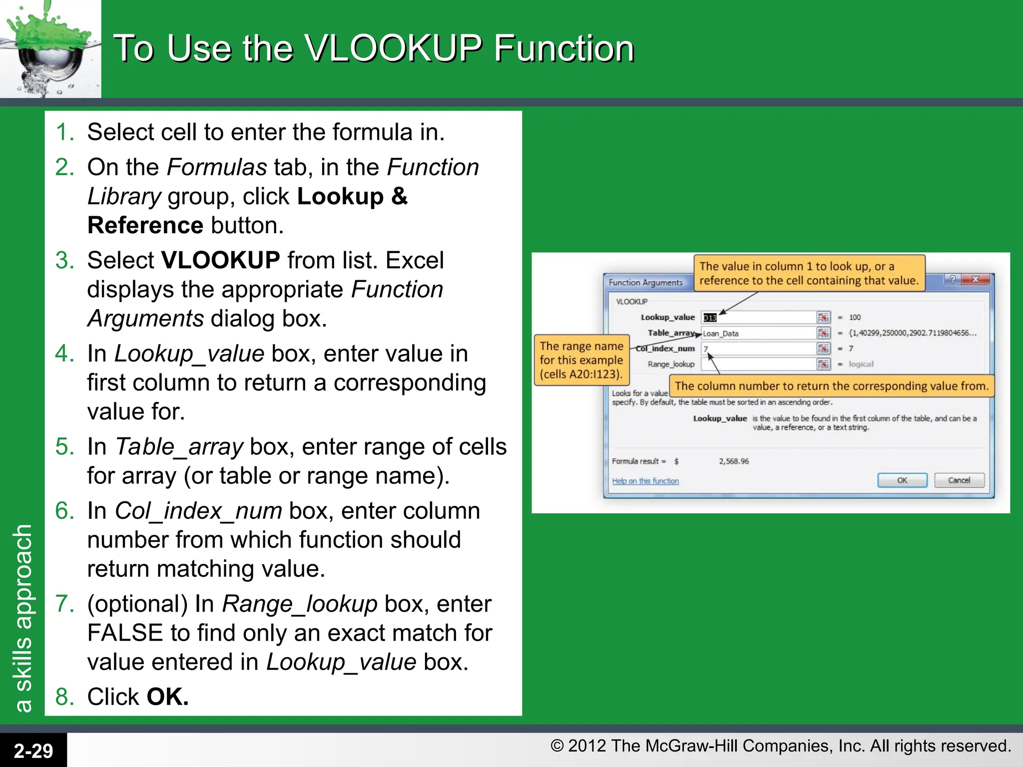 a
skills
approach
© 2012 The McGraw-Hill Companies, Inc. All rights reserved.
1. Select cell to enter the formula in.
2. On the Formulas tab, in the Function
Library group, click Lookup &
Reference button.
3. Select VLOOKUP from list. Excel
displays the appropriate Function
Arguments dialog box.
4. In Lookup_value box, enter value in
first column to return a corresponding
value for.
5. In Table_array box, enter range of cells
for array (or table or range name).
6. In Col_index_num box, enter column
number from which function should
return matching value.
7. (optional) In Range_lookup box, enter
FALSE to find only an exact match for
value entered in Lookup_value box.
8. Click OK.
To Use the VLOOKUP Function
To Use the VLOOKUP Function
2-29
 