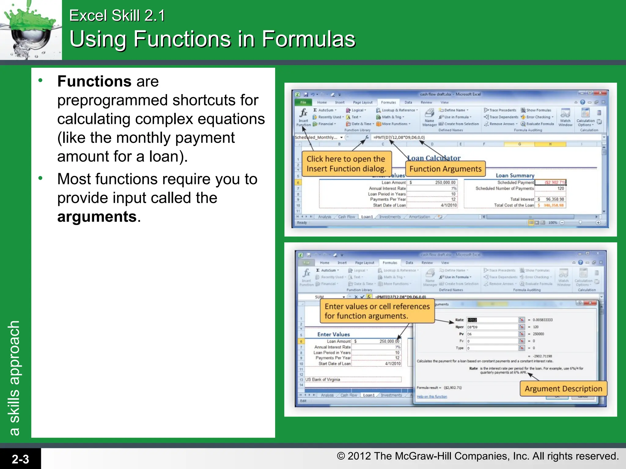 a
skills
approach
© 2012 The McGraw-Hill Companies, Inc. All rights reserved.
• Functions are
preprogrammed shortcuts for
calculating complex equations
(like the monthly payment
amount for a loan).
• Most functions require you to
provide input called the
arguments.
Excel Skill 2.1
Excel Skill 2.1
Using Functions in Formulas
Using Functions in Formulas
2-3
 