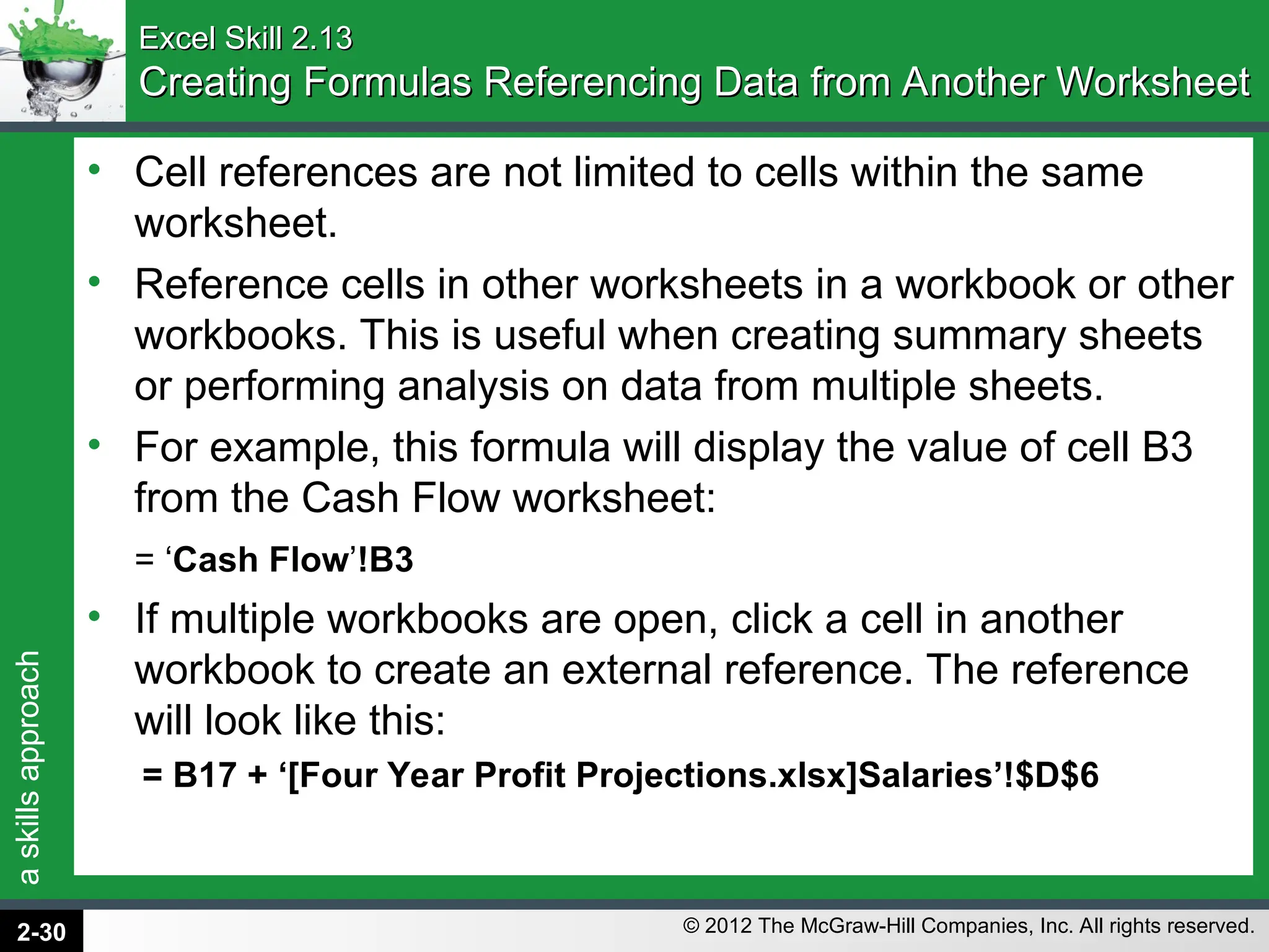 a
skills
approach
© 2012 The McGraw-Hill Companies, Inc. All rights reserved.
Excel Skill 2.13
Excel Skill 2.13
Creating Formulas Referencing Data from Another Worksheet
Creating Formulas Referencing Data from Another Worksheet
• Cell references are not limited to cells within the same
worksheet.
• Reference cells in other worksheets in a workbook or other
workbooks. This is useful when creating summary sheets
or performing analysis on data from multiple sheets.
• For example, this formula will display the value of cell B3
from the Cash Flow worksheet:
= ‘Cash Flow’!B3
• If multiple workbooks are open, click a cell in another
workbook to create an external reference. The reference
will look like this:
= B17 + ‘[Four Year Profit Projections.xlsx]Salaries’!$D$6
2-30
 