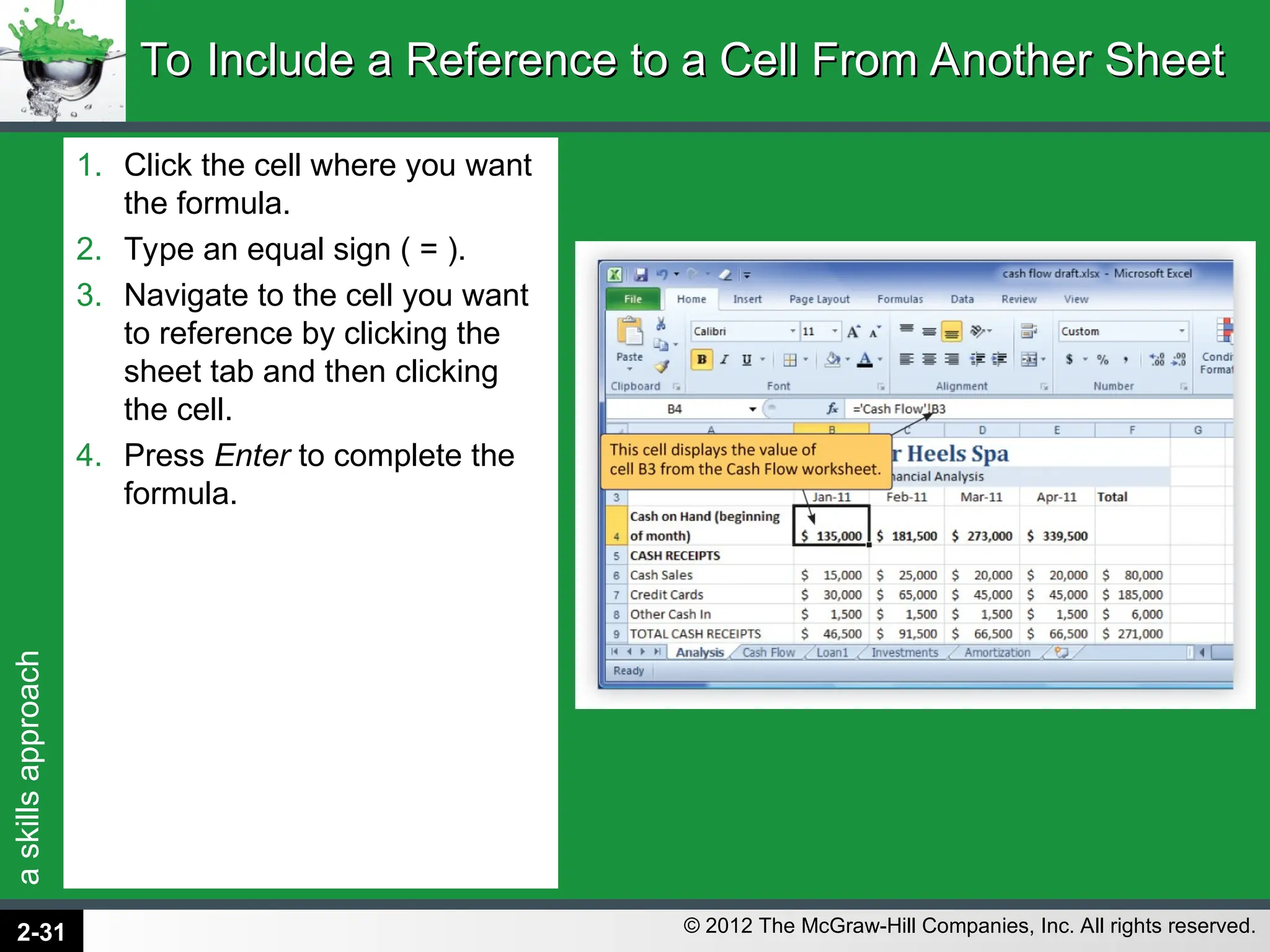 a
skills
approach
© 2012 The McGraw-Hill Companies, Inc. All rights reserved.
1. Click the cell where you want
the formula.
2. Type an equal sign ( = ).
3. Navigate to the cell you want
to reference by clicking the
sheet tab and then clicking
the cell.
4. Press Enter to complete the
formula.
To Include a Reference to a Cell From Another Sheet
To Include a Reference to a Cell From Another Sheet
2-31
 