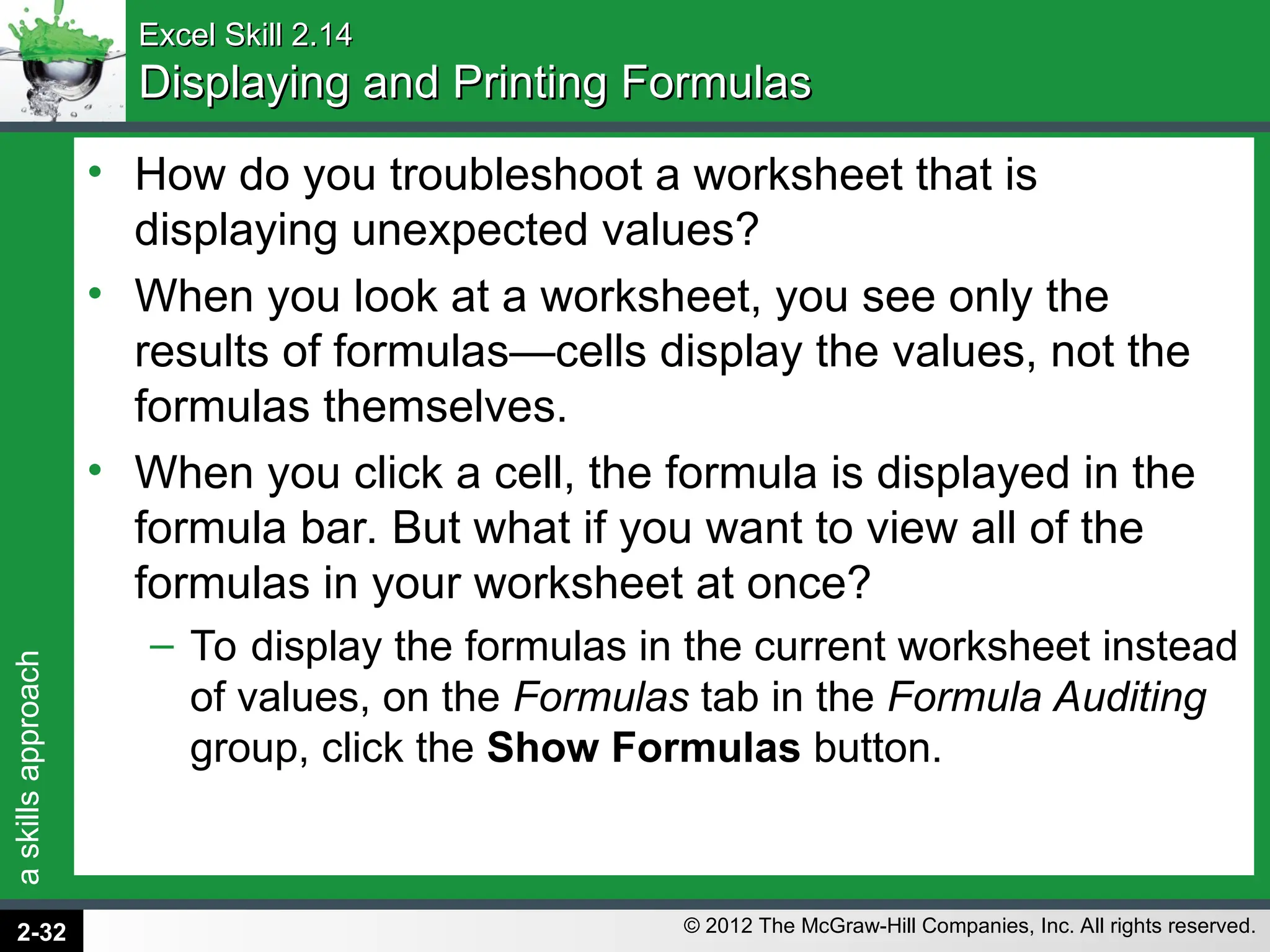a
skills
approach
© 2012 The McGraw-Hill Companies, Inc. All rights reserved.
Excel Skill 2.14
Excel Skill 2.14
Displaying and Printing Formulas
Displaying and Printing Formulas
• How do you troubleshoot a worksheet that is
displaying unexpected values?
• When you look at a worksheet, you see only the
results of formulas—cells display the values, not the
formulas themselves.
• When you click a cell, the formula is displayed in the
formula bar. But what if you want to view all of the
formulas in your worksheet at once?
– To display the formulas in the current worksheet instead
of values, on the Formulas tab in the Formula Auditing
group, click the Show Formulas button.
2-32
 