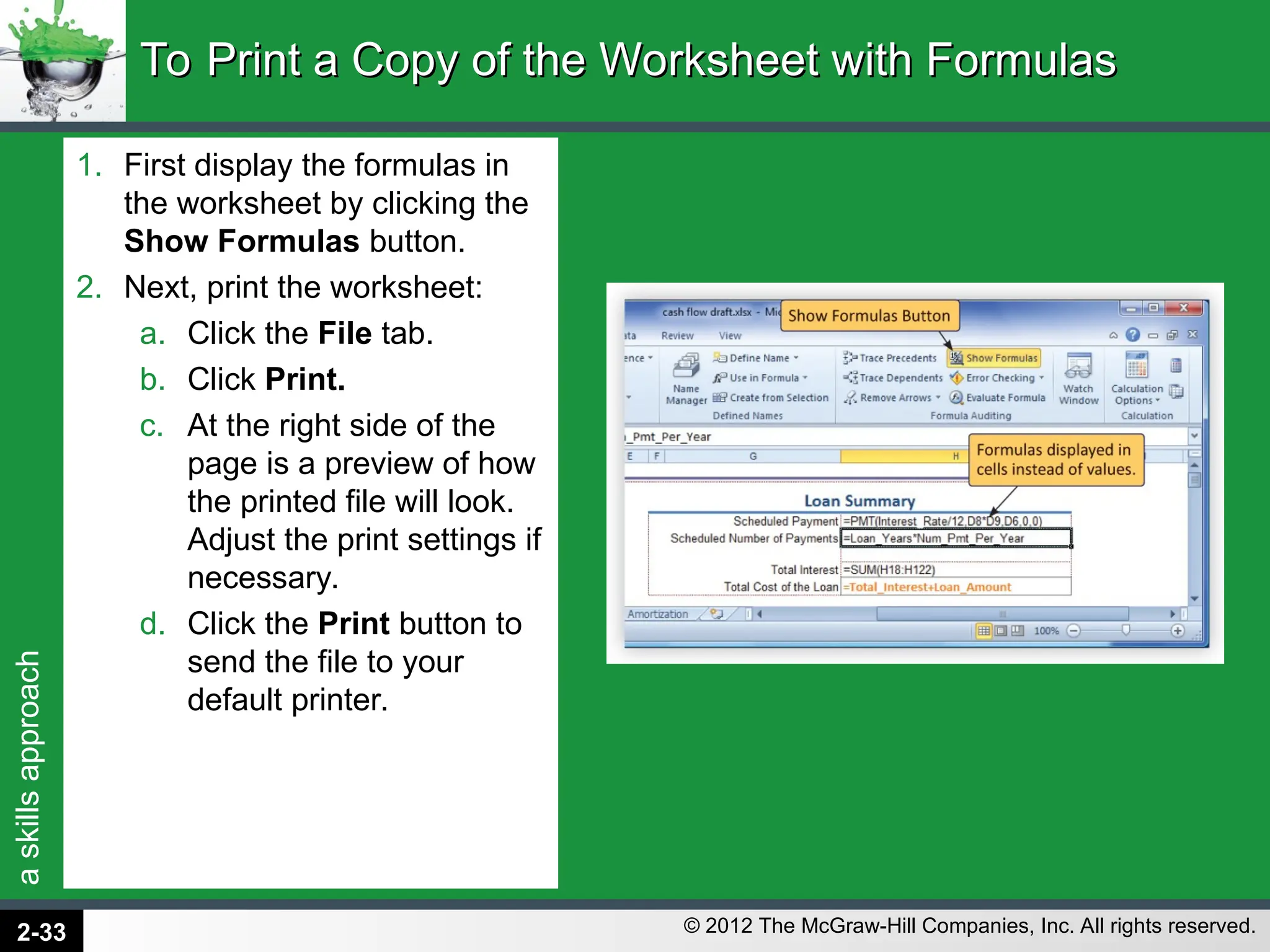 a
skills
approach
© 2012 The McGraw-Hill Companies, Inc. All rights reserved.
1. First display the formulas in
the worksheet by clicking the
Show Formulas button.
2. Next, print the worksheet:
a. Click the File tab.
b. Click Print.
c. At the right side of the
page is a preview of how
the printed file will look.
Adjust the print settings if
necessary.
d. Click the Print button to
send the file to your
default printer.
To Print a Copy of the Worksheet with Formulas
To Print a Copy of the Worksheet with Formulas
2-33
 