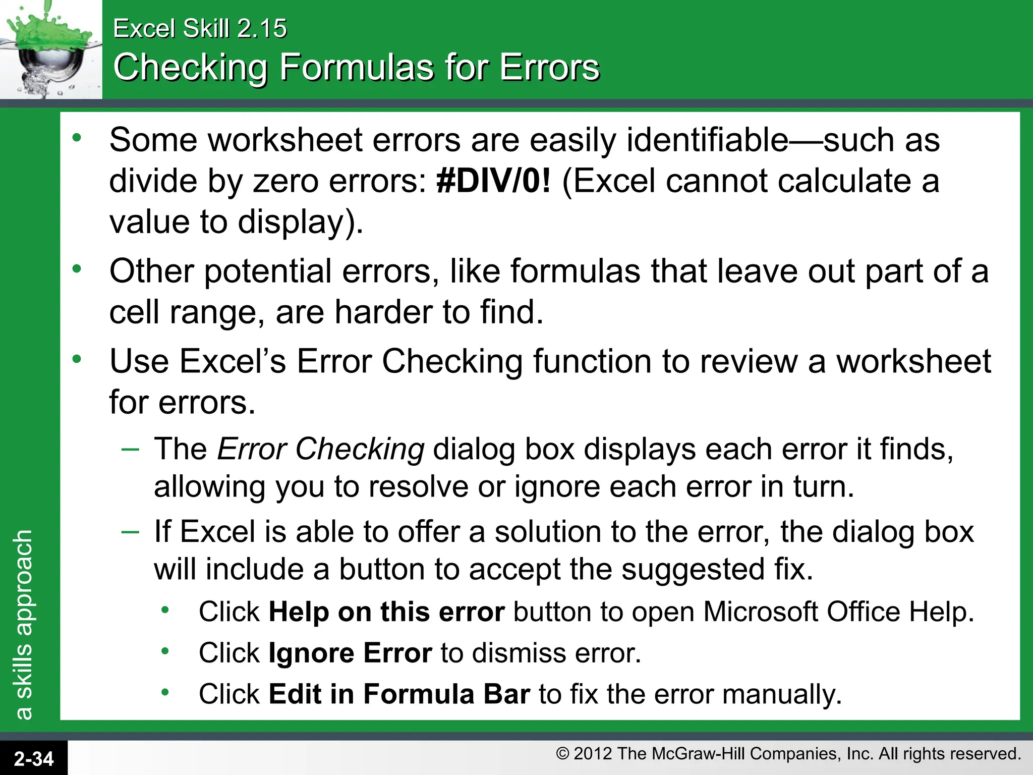 a
skills
approach
© 2012 The McGraw-Hill Companies, Inc. All rights reserved.
Excel Skill 2.15
Excel Skill 2.15
Checking Formulas for Errors
Checking Formulas for Errors
• Some worksheet errors are easily identifiable—such as
divide by zero errors: #DIV/0! (Excel cannot calculate a
value to display).
• Other potential errors, like formulas that leave out part of a
cell range, are harder to find.
• Use Excel’s Error Checking function to review a worksheet
for errors.
– The Error Checking dialog box displays each error it finds,
allowing you to resolve or ignore each error in turn.
– If Excel is able to offer a solution to the error, the dialog box
will include a button to accept the suggested fix.
• Click Help on this error button to open Microsoft Office Help.
• Click Ignore Error to dismiss error.
• Click Edit in Formula Bar to fix the error manually.
2-34
 