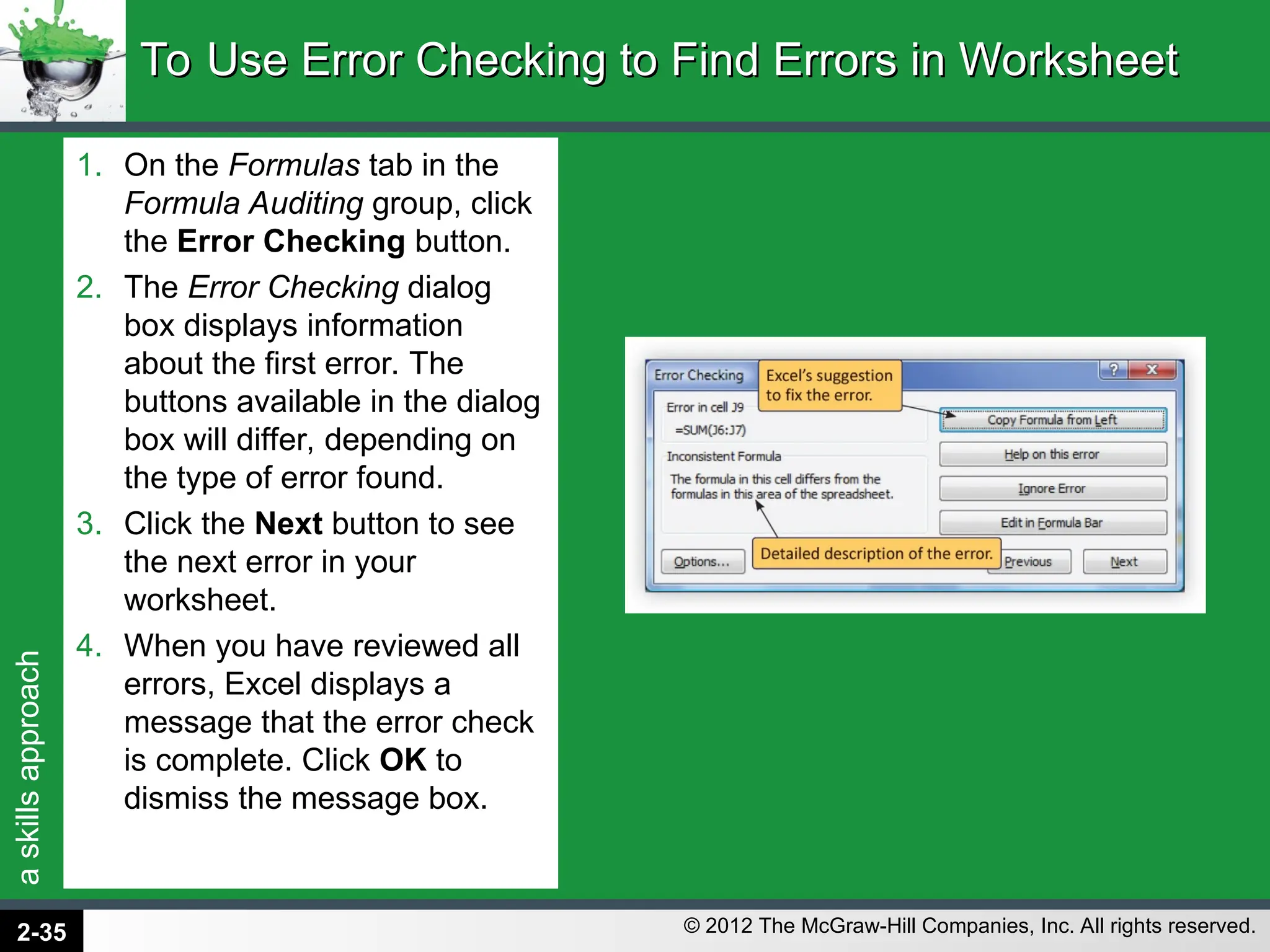 a
skills
approach
© 2012 The McGraw-Hill Companies, Inc. All rights reserved.
1. On the Formulas tab in the
Formula Auditing group, click
the Error Checking button.
2. The Error Checking dialog
box displays information
about the first error. The
buttons available in the dialog
box will differ, depending on
the type of error found.
3. Click the Next button to see
the next error in your
worksheet.
4. When you have reviewed all
errors, Excel displays a
message that the error check
is complete. Click OK to
dismiss the message box.
To Use Error Checking to Find Errors in Worksheet
To Use Error Checking to Find Errors in Worksheet
2-35
 