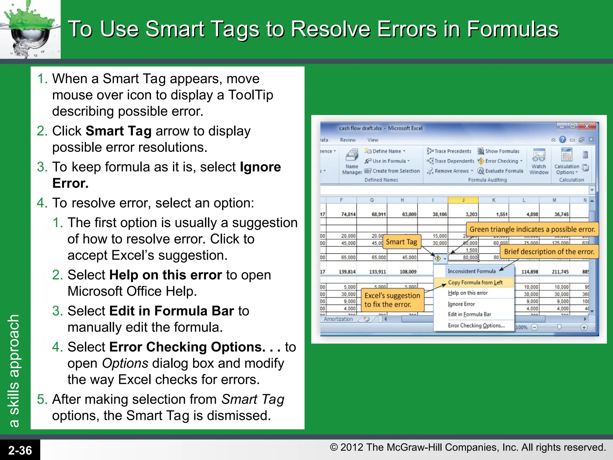 a
skills
approach
© 2012 The McGraw-Hill Companies, Inc. All rights reserved.
1. When a Smart Tag appears, move
mouse over icon to display a ToolTip
describing possible error.
2. Click Smart Tag arrow to display
possible error resolutions.
3. To keep formula as it is, select Ignore
Error.
4. To resolve error, select an option:
1. The first option is usually a suggestion
of how to resolve error. Click to
accept Excel’s suggestion.
2. Select Help on this error to open
Microsoft Office Help.
3. Select Edit in Formula Bar to
manually edit the formula.
4. Select Error Checking Options. . . to
open Options dialog box and modify
the way Excel checks for errors.
5. After making selection from Smart Tag
options, the Smart Tag is dismissed.
To Use Smart Tags to Resolve Errors in Formulas
To Use Smart Tags to Resolve Errors in Formulas
2-36
 