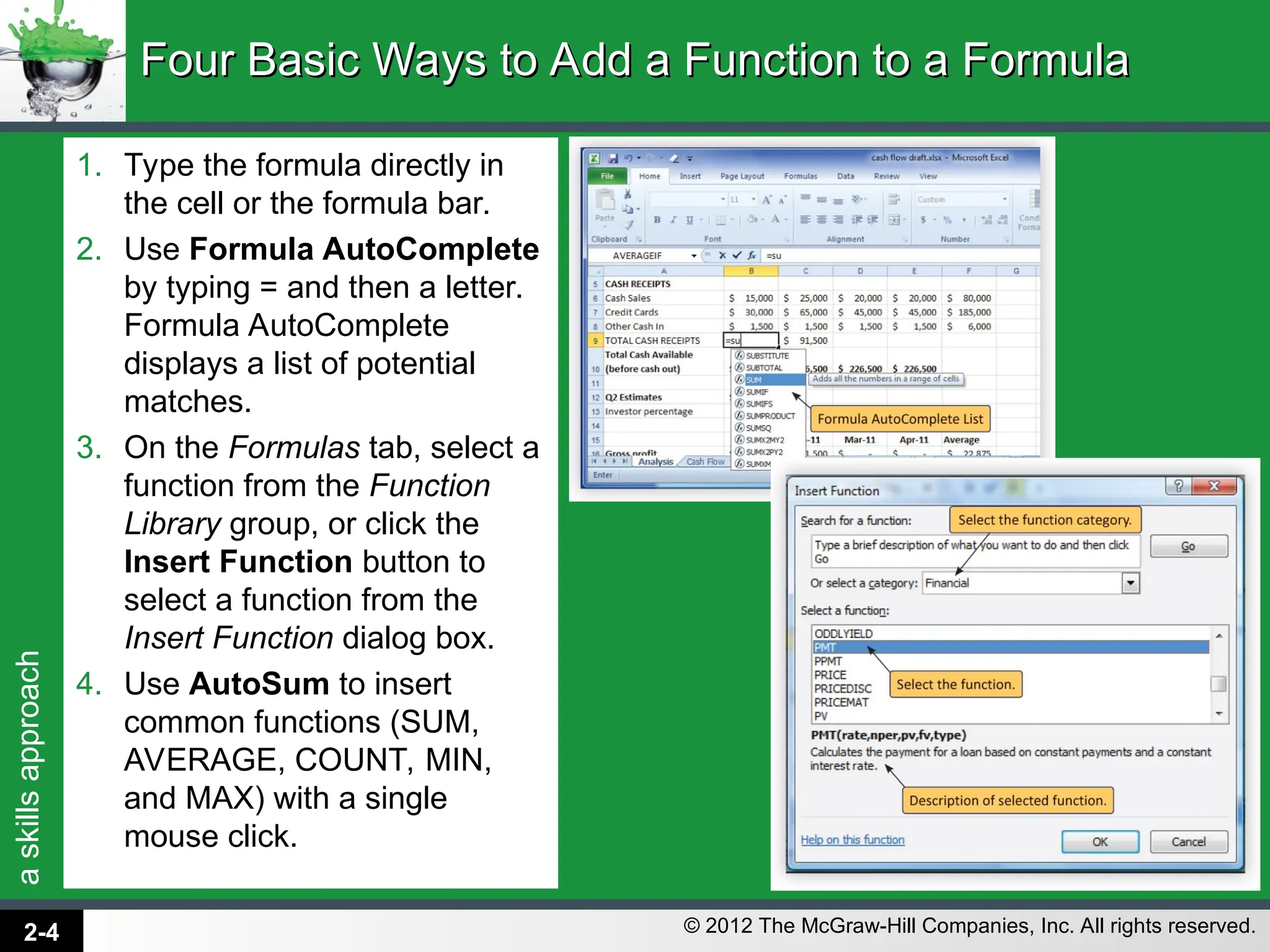 a
skills
approach
© 2012 The McGraw-Hill Companies, Inc. All rights reserved.
1. Type the formula directly in
the cell or the formula bar.
2. Use Formula AutoComplete
by typing = and then a letter.
Formula AutoComplete
displays a list of potential
matches.
3. On the Formulas tab, select a
function from the Function
Library group, or click the
Insert Function button to
select a function from the
Insert Function dialog box.
4. Use AutoSum to insert
common functions (SUM,
AVERAGE, COUNT, MIN,
and MAX) with a single
mouse click.
Four Basic Ways to Add a Function to a Formula
Four Basic Ways to Add a Function to a Formula
2-4
 