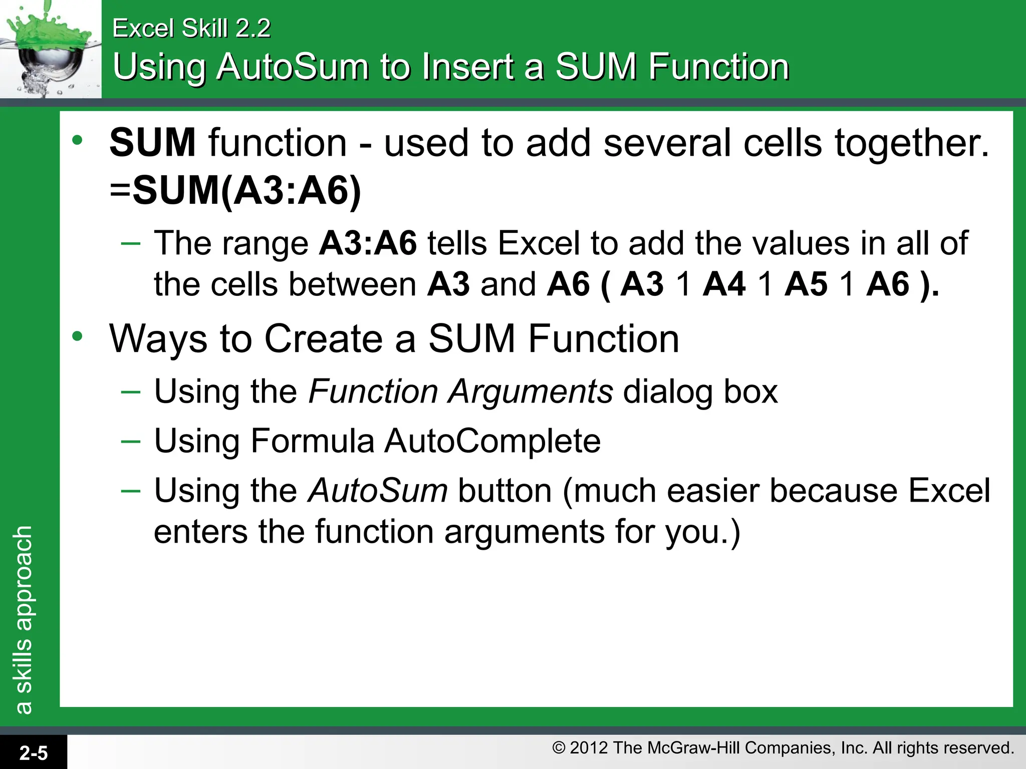 a
skills
approach
© 2012 The McGraw-Hill Companies, Inc. All rights reserved.
Excel Skill 2.2
Excel Skill 2.2
Using AutoSum to Insert a SUM Function
Using AutoSum to Insert a SUM Function
• SUM function - used to add several cells together.
=SUM(A3:A6)
– The range A3:A6 tells Excel to add the values in all of
the cells between A3 and A6 ( A3 1 A4 1 A5 1 A6 ).
• Ways to Create a SUM Function
– Using the Function Arguments dialog box
– Using Formula AutoComplete
– Using the AutoSum button (much easier because Excel
enters the function arguments for you.)
2-5
 