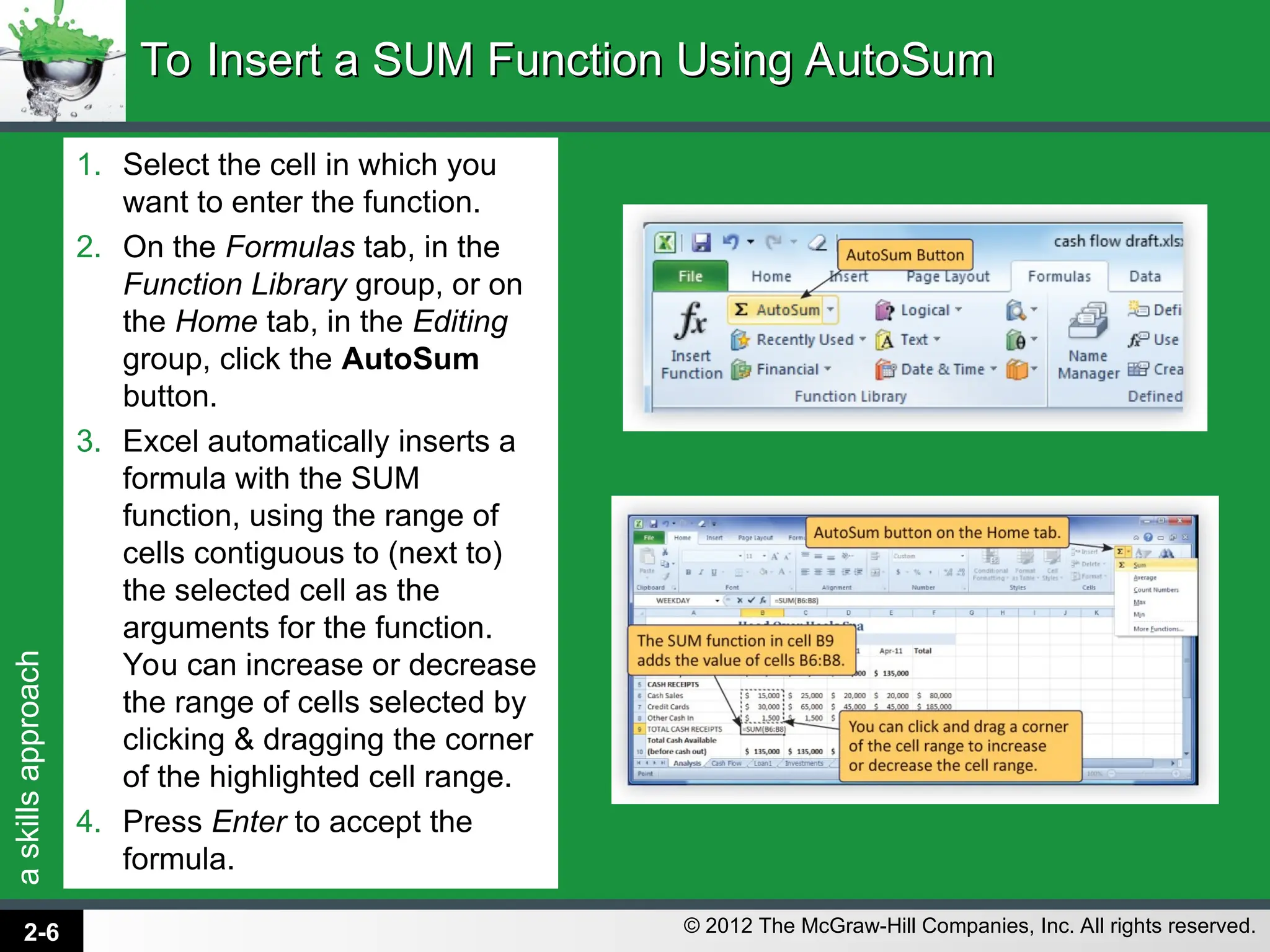 a
skills
approach
© 2012 The McGraw-Hill Companies, Inc. All rights reserved.
1. Select the cell in which you
want to enter the function.
2. On the Formulas tab, in the
Function Library group, or on
the Home tab, in the Editing
group, click the AutoSum
button.
3. Excel automatically inserts a
formula with the SUM
function, using the range of
cells contiguous to (next to)
the selected cell as the
arguments for the function.
You can increase or decrease
the range of cells selected by
clicking & dragging the corner
of the highlighted cell range.
4. Press Enter to accept the
formula.
To Insert a SUM Function Using AutoSum
To Insert a SUM Function Using AutoSum
2-6
 