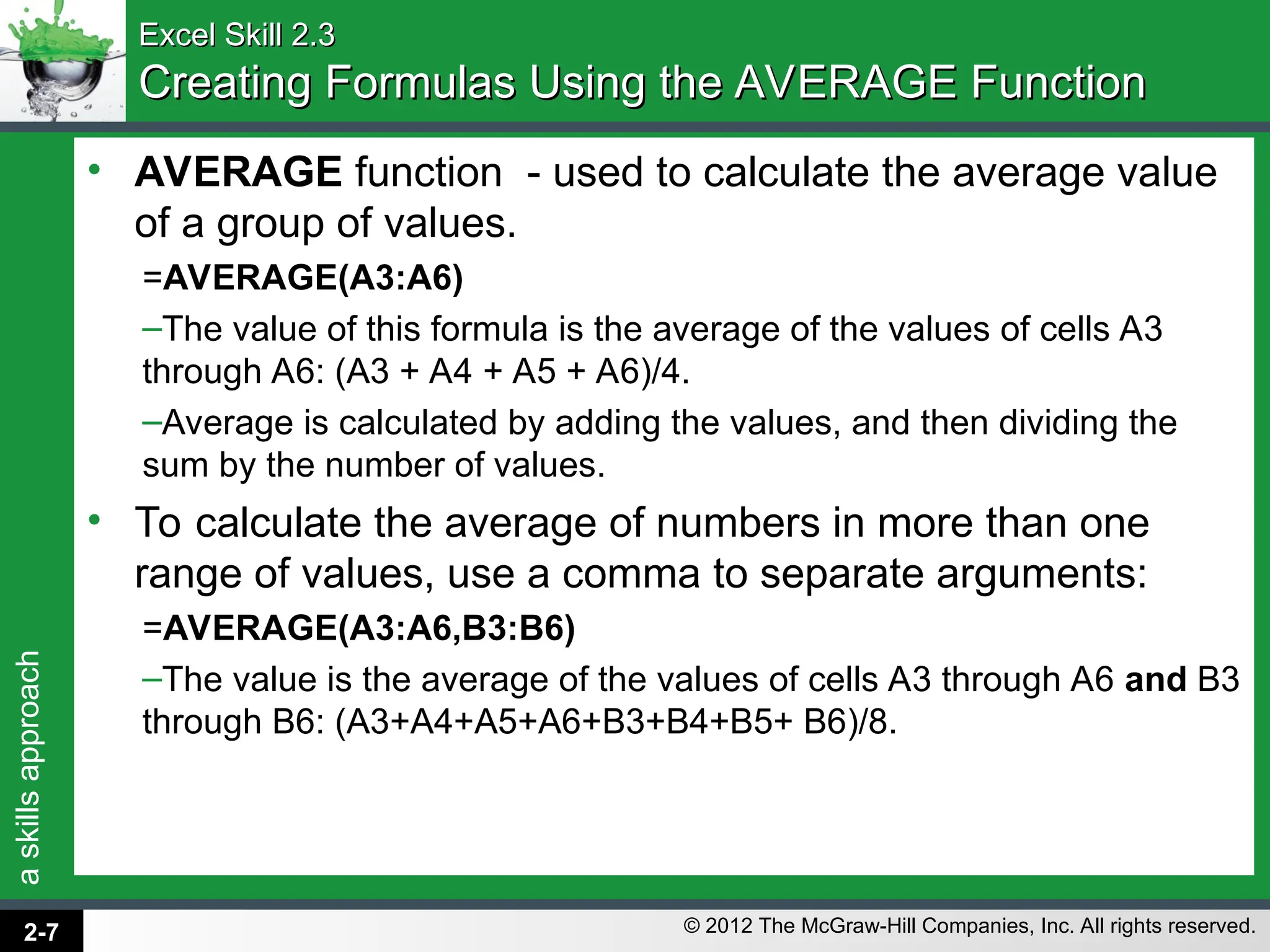 a
skills
approach
© 2012 The McGraw-Hill Companies, Inc. All rights reserved.
Excel Skill 2.3
Excel Skill 2.3
Creating Formulas Using the AVERAGE Function
Creating Formulas Using the AVERAGE Function
• AVERAGE function - used to calculate the average value
of a group of values.
=AVERAGE(A3:A6)
–The value of this formula is the average of the values of cells A3
through A6: (A3 + A4 + A5 + A6)/4.
–Average is calculated by adding the values, and then dividing the
sum by the number of values.
• To calculate the average of numbers in more than one
range of values, use a comma to separate arguments:
=AVERAGE(A3:A6,B3:B6)
–The value is the average of the values of cells A3 through A6 and B3
through B6: (A3+A4+A5+A6+B3+B4+B5+ B6)/8.
2-7
 