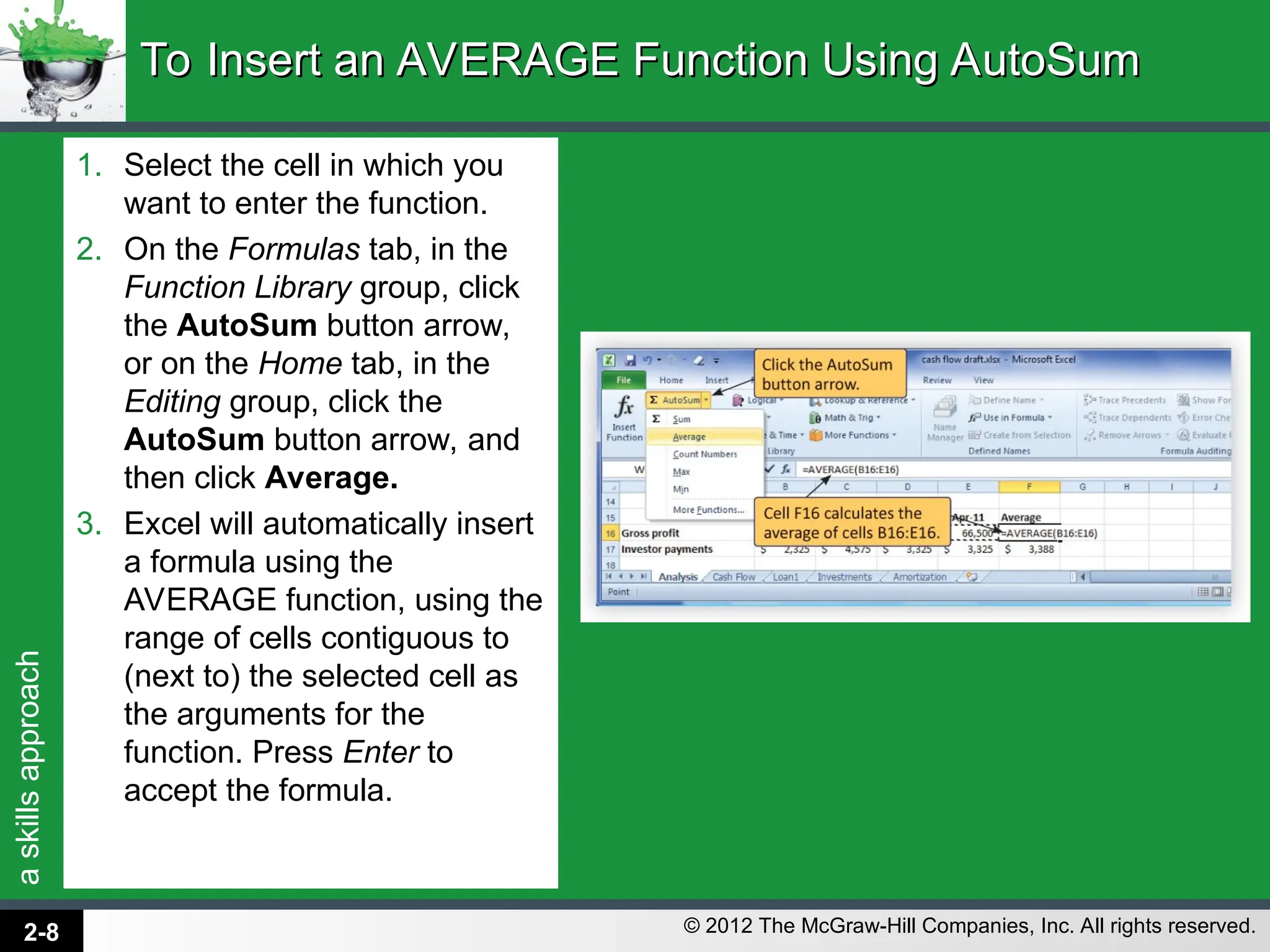 a
skills
approach
© 2012 The McGraw-Hill Companies, Inc. All rights reserved.
1. Select the cell in which you
want to enter the function.
2. On the Formulas tab, in the
Function Library group, click
the AutoSum button arrow,
or on the Home tab, in the
Editing group, click the
AutoSum button arrow, and
then click Average.
3. Excel will automatically insert
a formula using the
AVERAGE function, using the
range of cells contiguous to
(next to) the selected cell as
the arguments for the
function. Press Enter to
accept the formula.
To Insert an AVERAGE Function Using AutoSum
To Insert an AVERAGE Function Using AutoSum
2-8
 