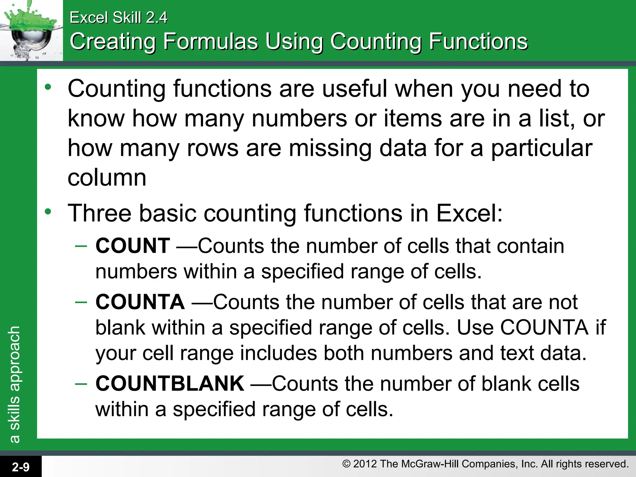 a
skills
approach
© 2012 The McGraw-Hill Companies, Inc. All rights reserved.
Excel Skill 2.4
Excel Skill 2.4
Creating Formulas Using Counting Functions
Creating Formulas Using Counting Functions
• Counting functions are useful when you need to
know how many numbers or items are in a list, or
how many rows are missing data for a particular
column
• Three basic counting functions in Excel:
– COUNT —Counts the number of cells that contain
numbers within a specified range of cells.
– COUNTA —Counts the number of cells that are not
blank within a specified range of cells. Use COUNTA if
your cell range includes both numbers and text data.
– COUNTBLANK —Counts the number of blank cells
within a specified range of cells.
2-9
 