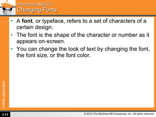 PowerPoint Skill 3.5 Changing Fonts A  font , or typeface, refers to a set of characters of a certain design.  The font is the shape of the character or number as it appears on-screen.  You can change the look of text by changing the font, the font size, or the font color. 3- 