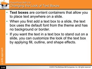 PowerPoint Skill 3.6 Changing the Look of Text Boxes Text boxes  are content containers that allow you to place text anywhere on a slide.  When you first add a text box to a slide, the text box uses the default font from the theme and has no background or border.  If you want the text in a text box to stand out on a slide, you can customize the look of the text box by applying fill, outline, and shape effects. 3- 