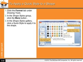 Click the  Format  tab under  Drawing Tools . In the  Shape Styles  group, click the  More  button . In the  Shape Styles  gallery, click a Quick Style to apply it to the shape. To Apply a Quick Style to a Shape 3- 