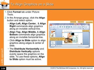 Click  Format  tab under  Picture Tools . In the  Arrange  group, click the  Align  button and select option: Align Left, Align Center,  &  Align Right  commands align graphics along an invisible vertical line. Align Top, Align Middle,  &  Align Bottom  commands align graphics along an invisible horizontal line. Click  Align to Slide  option to align graphics along edges & center of slide. The  Distribute Horizontally  and  Distribute Vertically  options evenly space the graphics on the slide. To use these options,  Align to Slide  option must be active. To Align Graphics on a Slide 3- 
