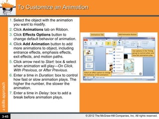 Select the object with the animation you want to modify. Click  Animations  tab on Ribbon. Click  Effects Options  button to change default behavior of animation. Click  Add Animation  button to add more animations to object, including entrance effects, emphasis effects, exit effects, and motion paths. Click arrow next to  Start:  box & select when animation will play— On Click ,  With Previous , or  After Previous . Enter a time in  Duration:  box to control how fast or slow animation plays. The higher the number, the slower the animation. Enter a time in  Delay:  box to add a break before animation plays. To Customize an Animation 3- 