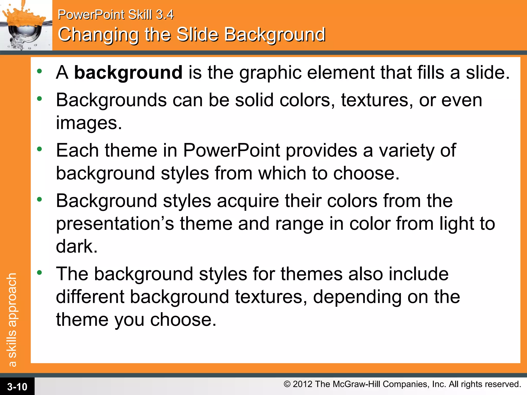 askillsapproach
© 2012 The McGraw-Hill Companies, Inc. All rights reserved.
PowerPoint Skill 3.4PowerPoint Skill 3.4
Changing the Slide BackgroundChanging the Slide Background
• A background is the graphic element that fills a slide.
• Backgrounds can be solid colors, textures, or even
images.
• Each theme in PowerPoint provides a variety of
background styles from which to choose.
• Background styles acquire their colors from the
presentation’s theme and range in color from light to
dark.
• The background styles for themes also include
different background textures, depending on the
theme you choose.
3-10
 