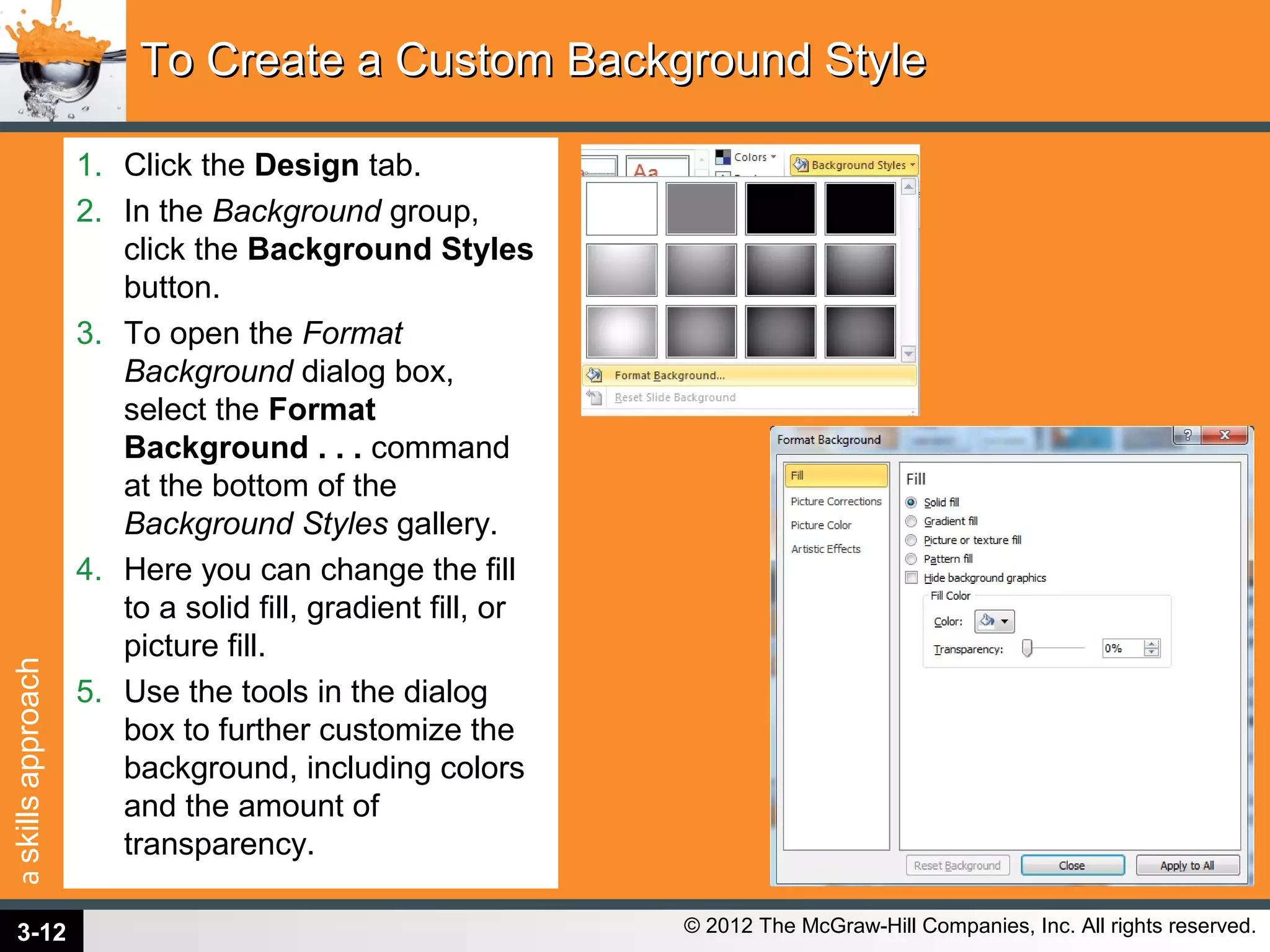 askillsapproach
© 2012 The McGraw-Hill Companies, Inc. All rights reserved.
1. Click the Design tab.
2. In the Background group,
click the Background Styles
button.
3. To open the Format
Background dialog box,
select the Format
Background . . . command
at the bottom of the
Background Styles gallery.
4. Here you can change the fill
to a solid fill, gradient fill, or
picture fill.
5. Use the tools in the dialog
box to further customize the
background, including colors
and the amount of
transparency.
To Create a Custom Background StyleTo Create a Custom Background Style
3-12
 