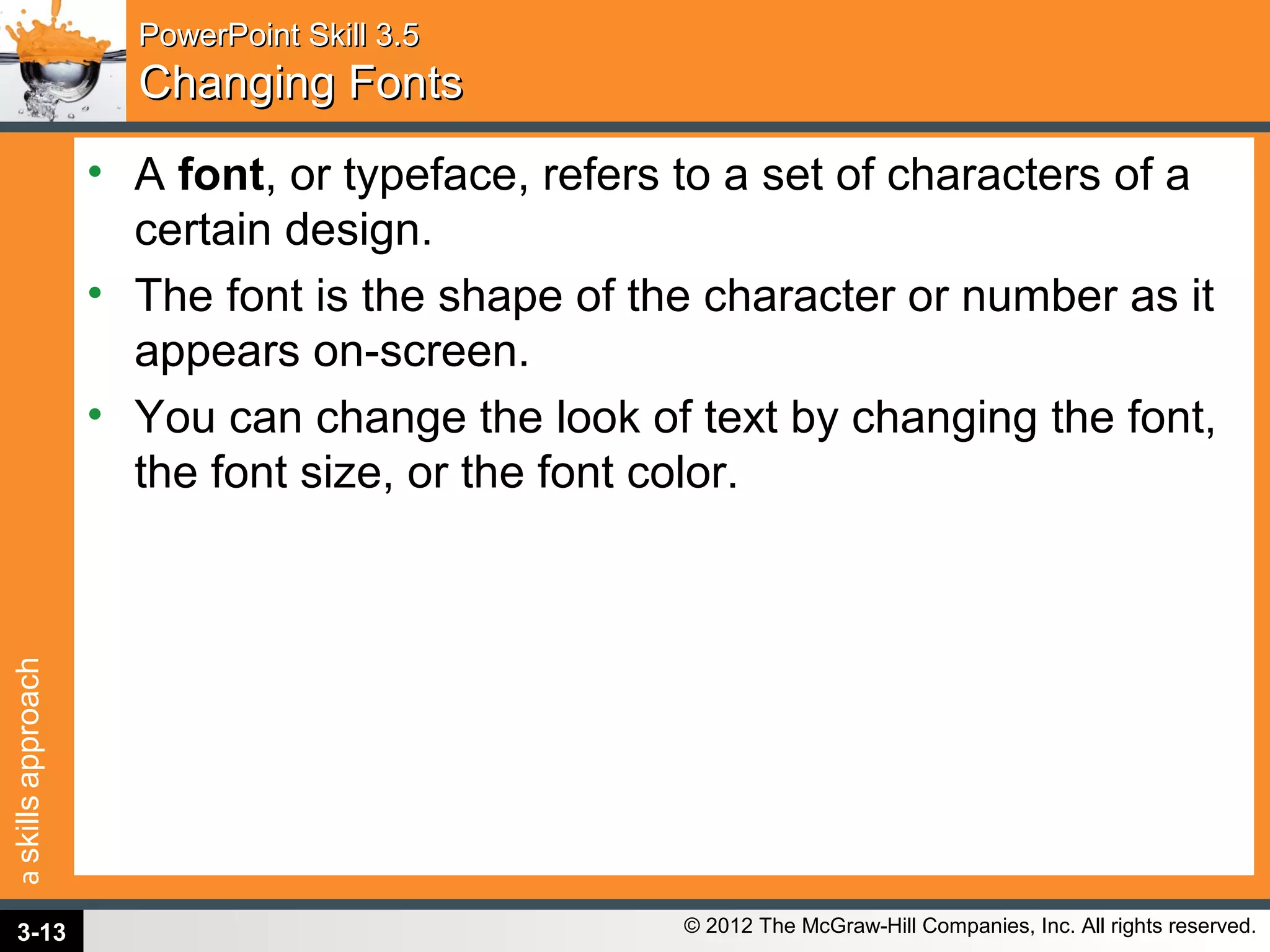 askillsapproach
© 2012 The McGraw-Hill Companies, Inc. All rights reserved.
PowerPoint Skill 3.5PowerPoint Skill 3.5
Changing FontsChanging Fonts
• A font, or typeface, refers to a set of characters of a
certain design.
• The font is the shape of the character or number as it
appears on-screen.
• You can change the look of text by changing the font,
the font size, or the font color.
3-13
 