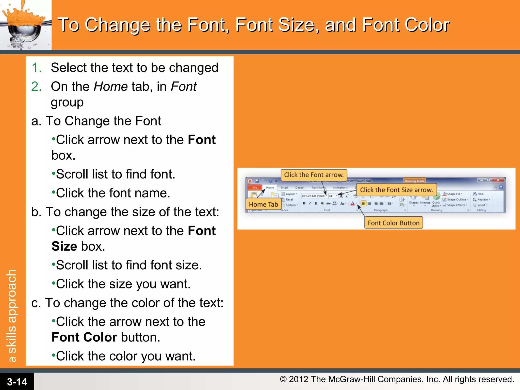 askillsapproach
© 2012 The McGraw-Hill Companies, Inc. All rights reserved.
1. Select the text to be changed
2. On the Home tab, in Font
group
a. To Change the Font
•Click arrow next to the Font
box.
•Scroll list to find font.
•Click the font name.
b. To change the size of the text:
•Click arrow next to the Font
Size box.
•Scroll list to find font size.
•Click the size you want.
c. To change the color of the text:
•Click the arrow next to the
Font Color button.
•Click the color you want.
To Change the Font, Font Size, and Font ColorTo Change the Font, Font Size, and Font Color
3-14
 