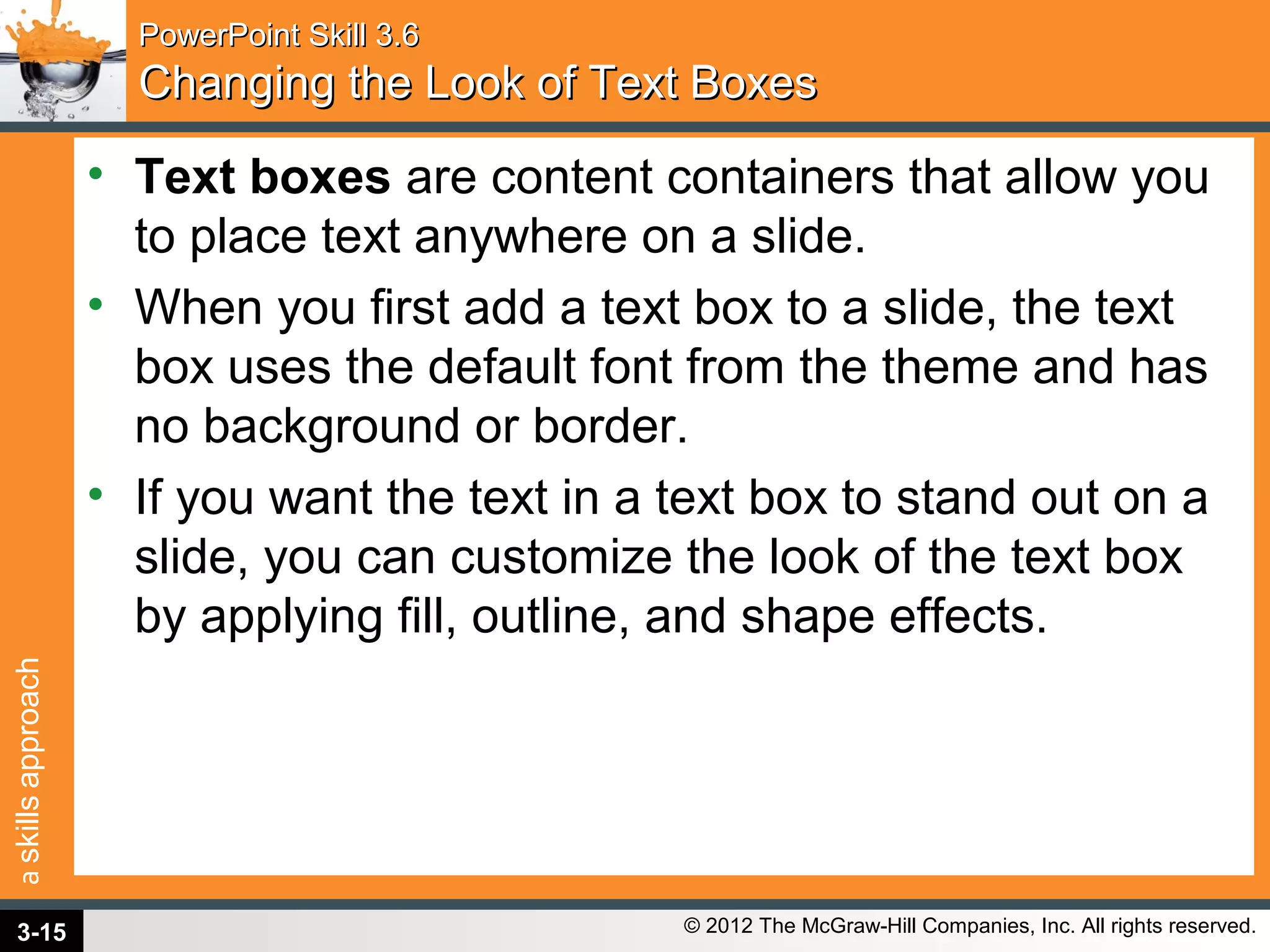 askillsapproach
© 2012 The McGraw-Hill Companies, Inc. All rights reserved.
PowerPoint Skill 3.6PowerPoint Skill 3.6
Changing the Look of Text BoxesChanging the Look of Text Boxes
• Text boxes are content containers that allow you
to place text anywhere on a slide.
• When you first add a text box to a slide, the text
box uses the default font from the theme and has
no background or border.
• If you want the text in a text box to stand out on a
slide, you can customize the look of the text box
by applying fill, outline, and shape effects.
3-15
 