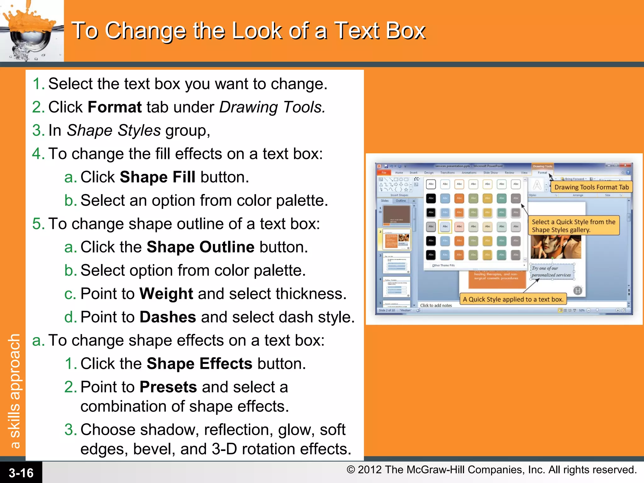 askillsapproach
© 2012 The McGraw-Hill Companies, Inc. All rights reserved.
1. Select the text box you want to change.
2. Click Format tab under Drawing Tools.
3. In Shape Styles group,
4. To change the fill effects on a text box:
a. Click Shape Fill button.
b. Select an option from color palette.
5. To change shape outline of a text box:
a. Click the Shape Outline button.
b. Select option from color palette.
c. Point to Weight and select thickness.
d. Point to Dashes and select dash style.
a. To change shape effects on a text box:
1. Click the Shape Effects button.
2. Point to Presets and select a
combination of shape effects.
3. Choose shadow, reflection, glow, soft
edges, bevel, and 3-D rotation effects.
To Change the Look of a Text BoxTo Change the Look of a Text Box
3-16
 